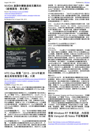 August 16th, 2013 Published by: VR-Zone
2
NVIDIA 邀請你體驗湯姆克蘭西的
《縱橫諜海：黑名單》
Source: http://chinese.vr-zone.com/79093/
nvidia-new-release-08162013/?
utm_source=rss&utm_medium=rss&utm_campaign=nvidia-new-
release-08162013
By Mengkuei Hsu on August 16th, 2013
HTC One 榮獲「2013－2014年歐洲
最佳高階智慧型手機」大獎
Source: http://chinese.vr-zone.com/79090/htc-press-released-08162013/?
utm_source=rss&utm_medium=rss&utm_campaign=htc-press-
released-08162013
By 跳跳虎 on August 16th, 2013
HTC One 榮獲「2013－2014年歐洲最佳高階智慧型手機」
大獎，EISA（歐洲影音協會）為旗艦經典 HTC One 加冕。
全球手機創新與設計領導者HTC（宏達國際電子股份有限公
司，以下簡稱『HTC』）廣受好評的HTC One今（16）日
榮獲EISA（European Imaging and Sound Association，又
稱歐洲影音協會，以下簡稱『EISA』）所頒發的「2013－
2014年歐洲最佳高階智慧型手機」大獎。其精湛具代表性
的全金屬機身，配備Full HD 4.7吋高畫質super LCD螢幕
以及絕佳影像品質，包含獨特的HTC ZoeTM實境相簿，讓
HTC One在外觀設計、影像呈現、以及音效體驗都將繼續引
領業界風潮。
EISA評審團盛讚HTC One「為未來智慧型手機樹立新標
竿」，肯定創新的HTC Sense®提供獨特的全新使用者經
驗，包含HTC BlinkFeedTM首頁為手機主畫面打造專屬的動
態資訊快報，即時更新並整合個人化的社群資訊、照片與影
片。
EISA評審團也對HTC One的相機與影像處理技術感到驚
豔：「400萬像素主相機配備突破性UltraPixel感光元件，大
幅度提升感光度，更包含光學防手震、微距與支援HDR高動
態範圍拍照。內建多種影像處理應用程式，例如HTC Zoe實
境相簿，可一氣呵成地連拍20張相片與錄下3秒影片，並集
結成為生動的美好回憶。雙前置立體揚聲器搭載Beats
Audio™音效強化，提供使用者無與倫比的聽覺體驗。HTC
One絕對是萬中唯一！」
HTC執行長周永明表示：「自HTC One推出至今的六個月以
來，我們很高興在市場一直被譽為最棒的手機，這個獎項證
明了HTC團隊專注設計與研發的成果，我們將堅持創新與突
破，帶領行動通訊體驗持續向前邁進，並致力於推動行動通
訊與娛樂產業進入下一個世代。」
HTC One自2013年2月發表以來囊括多項業界大獎，包含
GSMA（Global System for Mobile Communications
Association，又稱全球行動通信協會）所頒發的2013 MWC
全球行動通訊大獎－「最佳新手機、裝置或平板電腦獎
項」，6月再度獲得來自世界各國評審肯定，於中華民國對
外貿易發展協會與iF合作舉辦的第6屆的「台北國際電腦展
創新設計獎」（COMPUTEX d&i awards）中脫穎而出榮獲
金質獎；並擁有來自世界各地五星級評價與編輯推薦，這也
是繼去年HTC One S獲頒EISA最佳社群媒體手機後再次奪
獎。
EISA針對HTC One的評語全文引用如下：
2013－2014年歐洲高階智慧型手機
HTC One
HTC以HTC One樹立了未來智慧型手機新標竿。打造獨
特、極致工藝的全金屬機身，配備4.7吋Full HD高畫質super
LCD螢幕。搭載四核心處理器、內建2GB RAM與32GB內部
儲存空間。採用Android作業系統，搭載創新的HTC Sense
更提供了獨特的使用者經驗，包含HTC BlinkFeed首頁讓手
機主畫面打造專屬的動態資訊快報，即時更新並整合個人化
的社群資訊、照片與影片；400萬像素主相機配備突破性
UltraPixel感光元件，大幅度提升感光度，更包含光學防手
震、微距與支援HDR高動態範圍拍照。內建多種影像處理應
用程式，例如HTC Zoe實境相簿，可一氣呵成地連拍20張相
片與錄下3秒影片，並集結成為生動的美好回憶。採用雙前
置立體揚聲器並搭載Beats Audio音效強化，提供使用者無
與倫比的聽覺體驗。HTC One絕對是萬中唯一！
關於HTC
HTC成立於1997年，是行動通訊產業中屢獲獎項肯定的創
新領導者。秉持以人為中心的經營理念，HTC不斷突破既有
設計與技術，推出具創新和個人化經驗的產品，以滿足全球
各地消費者的需求。HTC的產品系列包括智慧型手機與平板
電腦，搭載HTC Sense®豐富且生動的使用者介面，大幅提
升使用者經驗。HTC為台灣證券交易所掛牌上市公司，股票
代號2498。其他關於HTC的訊息，請參考HTC企業網站
www.htc.com。
關於EISA
EISA（European Imaging and Sound Association，又稱歐
洲影音協會，以下簡稱『EISA』）是從20個歐洲國家的50
位專業領域雜誌編輯所組成協會，1982年成立時由5位歐洲
攝影雜誌總編輯首次選出「年度最佳相機」，至今每年6
月，所有EISA會員雜誌的總編輯們固定開會分析出版刊物
中的商品，決定年度優勝者。評選內容區分六大類：音響、
影像、家庭劇院、攝影、車用電子產品與行動裝置。其他關
於EISA的訊息，請參考EISA官方網站www.eisa.eu。
搭載 Windows RT 作業系統，內部型
號為 Vanquish 的 Nokia 平板電腦曝
光
Source: http://chinese.vr-zone.com/79083/with-qualcomm-
snapdragon-800-and-windows-rt-nokia-tablet-vanquish-leak-08162013/?
 