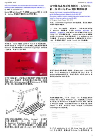 August 16th, 2013 Published by: VR-Zone
3
utm_source=rss&utm_medium=rss&utm_campaign=with-qualcomm-
snapdragon-800-and-windows-rt-nokia-tablet-vanquish-leak-08162013
By 跳跳虎 on August 16th, 2013
Nokia 首款 Windows RT 平板電腦 Vanquish 預計在 9 月推
出，Verizon 客製版的實機照片也於稍早曝光。
消息指出，Nokia 計劃在 2013 年 9 月 26 日於美國紐約，
發表內部型號為 Vanquish 的平板電腦，這款產品將會搭載
Windows RT 作業系統與 Qualcomm Snapdragon 800 四核
心處理器，支援 4G LTE 網路。
稍早在中國論壇中，已經釋出了應該是該平板電腦的美國電
信商 Verizon 客製版本，雖然這次曝光的是紅色款，但消息
來源也指出，Nokia Vanquish 也會像 Nokia Lumia 系列智慧
型手機一樣，推出包括藍色等多種配色。
依照之前曝光的訊息顯示，Nokia Vanquish 由仁寶代
工生產，配備的是 10.1 吋 Full HD 螢
幕、Qualcomm Snapdragon 800, 2.15GHz 四核心處理
器、2GB RAM，擁有可拆卸的鍵盤設計，而鍵盤上會具備
獨立的電池，並支援 USB 3.0、micro-HDMI 等連接方式。
以效能和高解析度為訴求，Amazon
新一代 Kindle Fire 測試數據現蹤
Source: http://chinese.vr-zone.com/79072/amazon-next-
gen-kindle-fire-shows-up-in-gfxbench-site-08162013/?
utm_source=rss&utm_medium=rss&utm_campaign=amazon-next-gen-
kindle-fire-shows-up-in-gfxbench-site-08162013
By Mengkuei Hsu on August 16th, 2013
採用了 Qualcomm Snapdragon 800 處理器，是否想要給人
一個不一樣的感覺呢。
14 日在 GFXBench 測試網站上，出現兩台僅有型號
的 Amazon 平板電腦，分別為 Amazon KFTHWI 和
Amazon KFAPWA，從名稱我們可以知道兩台皆為下一代
Kindle Fire。而從解析度來看， Amazon KFTHWI 的螢幕解
析度為 1920×1200，很有可能是現行 7 吋 Kindle Fire HD
的後繼機；而 Amazon KFAPWA 的螢幕解析度為 2560 x
1600，則理論上是現行 Kindle Fire HD 8.9 的後繼機。
另外型號中的最後兩碼代表版本，從 Amazon KFTHWI 型號
來看，下一代 Kindle Fire 7 可能還是只有 Wi-Fi 版本，而
Amazon KFAPWA 的型號，則表示這是一台具有 4G-LTE 連
線的 Kindle Fire WAN 版本。
而從其他數據來看，下一代 Kindle Fire 系統將從原來的
Android 4.0.3 升級到 Android 4.2.2，不過理論上 Amazon
這次也將大改 Kindle Fire 所使用的 Android 系統，使其整
合 Amazon 的服務。而從兩台 Kindle Fire 的顯示晶片皆為
Adreno 330 來看，新一代的 Kindle Fire 使用了 Qualcomm
Snapdragon 800 處理器。
上一代的 Kindle Fire 7 HD 和 Kindle Fire 8.9 HD 是在
2013 年 9 月發表，算算也該到 Kindle Fire 發表的時間，加
 