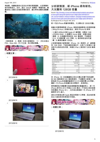 August 16th, 2013 Published by: VR-Zone
5
索船骸、砲轟偷渡者以及找出失落的馬雅遺跡，以及單獨的
城市探索部分。另外，這次 Ubisoft 強調的「無縫系統」會
囊括海上活動以及海底深潛的部份，藉以帶來流暢的遊戲體
驗。
《刺客教條 4：黑旗》目前已經確認在 11 月在台推出
PS3、Xbox 360、PC 中文版，現已開放預購。
:: 相關文章 ::
•
2013/08/16
•
2013/08/16
•
2013/08/16
分析師預測，新 iPhone 將有新色、
大光圈和 128GB 容量
Source: http://chinese.vr-zone.com/79047/analyst-predicts-new-iphone-
to-have-gold-casing-f20-aperture-and-128gb-option-08162013/?
utm_source=rss&utm_medium=rss&utm_campaign=analyst-predicts-new-
iphone-to-have-gold-casing-f20-aperture-and-128gb-option-08162013
By Mengkuei Hsu on August 16th, 2013
新一代的 iPhone 將會有新顏色、大光圈以及 128GB 容量。
根據之前曾準確預測 iPhone 規格的凱基證券分析師郭明錤
（Ming-Chi Kuo）的報告指出，新的 iPhone 5S 將有：
1) 基於 ARMv8 的新 Apple A7 處理器，並整合 1GB
LPDDR3 RAM；2) 藍寶石 Home 按鈕，並整合指紋
感應；3) 主相機依然保持在 800 萬相素，不過提供
F2.0 大光圈和雙 LED 閃燈；4) 提供新的金色可選
購；5) 最高容量為 128GB。
之前郭明錤就已經預測新 iPhone 5S 將使用 A7 處理器
和 1GB RAM，不過在最新的報告中，出現了之前僅在小道
消息中出現的金色外殼，和僅在 iPad 上提供的 128GB 最高
容量。
而 iPhone 5S 的相機畫素之前也已傳出各種不同的選擇，
從 800 萬相素到1300 萬相素都有，不過顯然大家都已一致
認為新 iPhone 的相機將會提供 F2.0 大光圈和雙 LED 閃燈，
讓新一代 iPhone 的相機在低光環境中，表現更佳。
郭明錤認為只要藍寶石指紋感應廠商的產量跟得上，新一代
iPhone 將可在 2013 年售出 3,500 萬台（不包含之前的型號
和低價版 iPhone 5C），另外他也預測新一代 iPhone 仍不
會提供 NFC 晶片。
這位分析師過去對 Apple 產品的預測十分準確，因此他的報
告比小道消息具有更高的可信度。
:: 相關文章 ::
•
2013/08/16
 