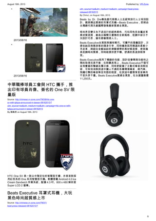 August 16th, 2013 Published by: VR-Zone
6
•
2013/08/16
•
2013/08/16
中華職棒球員工會與 HTC 攜手，推
出印有球員肖像、簽名的 One SV 限
量版
Source: http://chinese.vr-zone.com/79038/htc-one-
sv-with-tpbpa-announced-in-taiwan-08162013/?
utm_source=rss&utm_medium=rss&utm_campaign=htc-one-sv-with-
tpbpa-announced-in-taiwan-08162013
By 跳跳虎 on August 16th, 2013
HTC One SV 是一款以中階定位的智慧型手機，亦是首款採
用紅色系的 One 系列智慧型手機。軟體搭載 Android 4.0 Ice
Cream Sandwich 作業系統，配備 4.3 吋、800 x 480 解析度
Super LCD 2 螢幕。
Beats Executive 耳罩式耳機，大玩
黑色時尚超質感上市
Source: http://chinese.vr-zone.com/79031/
beat-press-released-08162013/?
utm_source=rss&utm_medium=rss&utm_campaign=beat-press-
released-08162013
By Chris.L on August 16th, 2013
Beats by Dr. Dre專為當代商務人士及經常旅行人士特別設
計、媲美精品質感的耳罩式耳機—Beats Executive，即將由
台灣總代理先創國際發售最新質感全黑款。
時尚界百變又永不退流行的經典黑色，巧玩同色系金屬皮革
異材質混搭，創造出極簡又優雅的全新風格，低調中卻又不
失設計巧思，搶攻都會雅痞人士。
Beats Executive全黑款除擁有輕巧、可攤平的摺疊設計，方
便收納至商務旅客的隨身行李，同時機身採用精選的柔軟小
羊皮革，與鋁合金髮絲紋的滑動頭帶的異材質混搭，使其極
具低調時尚質感，同時能提供更平穩、舒適的長途旅程享
受。
Beats Executive採用了精緻的包裝，設計從奢華與功能性之
間的取得完美平衡；在聆聽表現上，Beats Executive不僅可
呈現豐富的聲線及層次感，同時更配備了主動式噪音消除技
術，可有效消除旅途中讓人不適的各種環境噪音，將汽車、
飛機引擎的噪音降至耳語的程度，在旅途中盡情享受音樂而
不受外界干擾。Beats Executive質感全黑款，在台建議售價
11,250元。
 