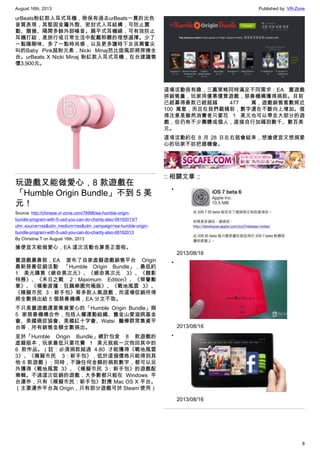 August 16th, 2013 Published by: VR-Zone
8
urBeats粉紅款入耳式耳機，除保有過去urBeats一貫的出色
音質表現，其堅固金屬外殼、密封式入耳結構，可防止震
動、磨損、隔開多餘外部噪音。扁平式耳機線，可有效防止
耳機打結，是旅行或日常生活中配戴聆聽的理想選擇。少了
一點陽剛味、多了一點時尚感，以及更多讓時下女孩興奮尖
叫的Baby Pink超粉元素，Nicki Minaj芭比旋風即將席捲全
台。urBeats X Nicki Minaj 粉紅款入耳式耳機，在台建議售
價3,900元。
玩遊戲又能做愛心，8 款遊戲在
「Humble Origin Bundle」不到 5 美
元！
Source: http://chinese.vr-zone.com/78996/ea-humble-origin-
bundle-program-with-5-usd-you-can-do-charity-also-08162013/?
utm_source=rss&utm_medium=rss&utm_campaign=ea-humble-origin-
bundle-program-with-5-usd-you-can-do-charity-also-08162013
By Christine.T on August 16th, 2013
搶便宜又能做愛心，EA 這次活動也算是正面啦。
賣遊戲募善款，EA 宣布了自家虛擬遊戲銷售平台 Origin
最新慈善促銷活動 「Humble Origin Bundle」，最低約
1 美元購買《絕命異次元》、《絕命異次元 3》、《靚影
特務》、《末日之戰 2：Maximum Edition》、《榮譽勳
章》、《橫衝直撞：狂飆樂園究極版》、《戰地風雲 3》、
《模擬市民 3：新手包》等多款人氣遊戲，而這場促銷所得
將全數捐出給 5 個慈善機構，EA 分文不取。
不只是賣遊戲還要集資愛心的「Humble Origin Bundle」與
5 家慈善機構合作，包括人權運動組織、舊金山愛滋病基金
會、美國癌症協會、美國紅十字會、Watsi 醫療群眾集資平
台等，所有銷售金額全數捐出。
至於「Humble Origin Bundle」總計包含 8 款遊戲的
虛擬版本，玩家最低只要花費 1 美元就能一次抱回其中的
6 款作品。（註：必須捐款超過 4.80 才能獲得《戰地風雲
3》、《模擬市民 3：新手包》，低於這個價格只能得到其
他 6 款遊戲）；同時，不論任何金額的捐款數字，都可以另
外獲得《戰地風雲 3》、《模擬市民 3：新手包》的遊戲配
樂輯。不過這次促銷的遊戲，大多數都只能在 Windows 平
台運作，只有《模擬市民：新手包》對應 Mac OS X 平台。
（主要運作平台為 Origin，只有部分遊戲可於 Steam 使用）
這場活動很有趣，三贏策略同時滿足不同需求：EA 賣遊戲
拼銷售量，玩家用優惠價買遊戲，慈善機構獲得捐款。目前
已經募得善款已經超越 477 萬，遊戲銷售套數將近
100 萬套，而且在我們截稿前，數字還在不斷向上增加。值
得注意是雖然消費者只要花 1 美元也可以帶走大部分的遊
戲，但仍有不少團體或個人，直接自行加碼到數千、數百美
元。
這項活動約在 8 月 28 日左右就會結束，想搶便宜又想捐愛
心的玩家不妨把握機會。
:: 相關文章 ::
•
2013/08/16
•
2013/08/16
•
2013/08/16
 