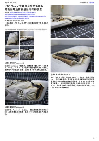 August 16th, 2013 Published by: VR-Zone
9
HTC One X 充電中發生燃燒意外，
是否因電池膨脹引起則有待調查
Source: http://chinese.vr-zone.com/79004/htc-one-x-
burn-in-taiwan-might-cause-by-battery-08162013/?
utm_source=rss&utm_medium=rss&utm_campaign=htc-one-x-burn-in-
taiwan-might-cause-by-battery-08162013
By 跳跳虎 on August 16th, 2013
一名台東的 HTC One X 用戶，在充電的狀態下發生自燃的
情況。
（圖片截取至 Facebook）
近日來 Samsung 手機爆炸、自燃新聞不斷，稍早一名台東
的 HTC One X 用戶，在半夜為手機充電卻突然起火燃燒，
雖然用戶本身並沒有受傷，但該手機本身與資料已經全毀。
（圖片截取至 Facebook）
該用戶在 Facebook 上指出，一開始遠傳電信門市要求付
300 元檢測費並送修報價，最後 HTC 決定親自登門拜訪解
決。
（圖片截取至 Facebook）
HTC One X 採用 NVIDIA Tegra 3 處理器，是該公司在
2012 年的旗艦產品。這款智慧型手機其實早有不少用戶反
應電池在使用一段時間後會自然膨脹，但因為目前尚無法聯
繫到當事人，無法確認該手機是否也有類似的情況發生；目
前 HTC 尚未對此事作出任何說明，若有任何最新訊息，VR-
Zone 將為大家持續關注。
 