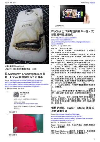 August 16th, 2013 Published by: VR-Zone
10
（圖片截取至 Facebook）
UPDATE：事主提到充電器非原廠（13:40）
採 Qualcomm Snapdragon 800 晶
片，LG Vu III 將擁有 5.2 吋螢幕
Source: http://chinese.vr-zone.com/78993/lg-vu-iii-coming-soon-
with-5-2-inch-display-qualcomm-snapdragon-800-08162013/?
utm_source=rss&utm_medium=rss&utm_campaign=lg-vu-iii-coming-soon-
with-5-2-inch-display-qualcomm-snapdragon-800-08162013
By 跳跳虎 on August 16th, 2013
•
2013/08/16
•
2013/08/16
•
2013/08/16
WeChat 全球海外註冊帳戶一億人次
新里程碑迅速達成
Source: http://chinese.vr-zone.com/78991/
wechat-press-released-08162013/?
utm_source=rss&utm_medium=rss&utm_campaign=wechat-press-
released-08162013
By Chris.L on August 16th, 2013
WeChat  提供的主要功能
l             朋友圈：分享照片、文字與網址連結！只有受邀的
好友與聯絡人才可看到分享內容。
l             語音與視訊聊天：只需輕按「按住說話」鍵，即可傳
送語音訊息。高畫質的視訊聊天操作簡單，讓朋友們一如面
對面聊天輕鬆寫意。
l             群組聊天：WeChat的群組聊天功能，使用者可同時
最多與40個人聊天，讓群組聊天的使用體驗更甚以往。
l             LBS 定位功能：創新的 Hold  Together 朋友探測按鈕
、 「搖一搖」與「附近的人」功能，讓使用者更容易尋找所
在地點週遭的朋友。只要「搖一搖」 及  Hold Together  即
可與全球各地的使用者互動聯絡；              「附近的人」則是
另一項全新創意功能，幫助使用者輕鬆找到臨近志同道合 的
朋友。
l             官方帳號：提供產品品牌、明星名人及企業主與消費
者或粉絲溝通使用的絕佳管道，建立與關注者間的親密互
動。「官方帳號」使用者與開發者可免費獲得SDK與API服
務，在WeChat上研發專屬應用程                式。
l             WeChat 網頁版：可與使用電腦瀏覽器的使用者聊
天、互傳檔案。
l                        貼圖市集
Sticker shop：使用者可付費後下載多款WeChat貼圖並立即
使用。這些貼圖不僅易於使用，也能增加對話的趣味性。
l                        我的收藏
Favorite Message：提供1.0GB容量供使用者珍藏感動時刻
的文字、語音與照片、甚或是地理位置，均可留存、可作為
工作商用的語音提醒秘書、話質清晰穩定，更可作為個人記
事、便利生活。
價格更親民，Razer Tartarus 薄膜式
遊戲鍵盤登場
Source: http://chinese.vr-zone.com/78985/razer-
announced-tartarus-with-cheaper-price-08162013/?
utm_source=rss&utm_medium=rss&utm_campaign=razer-announced-
tartarus-with-cheaper-price-08162013
By Chris.L on August 16th, 2013
Razer Nostromo 之後，現在又再推出一款價格更親民的
Tartarus 遊戲鍵盤。
覺得 Razer Nostromo 太貴的話，那麼現在有一款採用薄膜
式的 Razer Tartarus 可以讓你列入考慮範圍內了。
 
