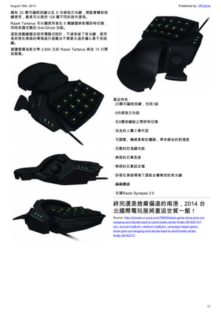 August 16th, 2013 Published by: VR-Zone
11
擁有 25 顆可編程按鍵以及 8 向拇指方向鍵，搭配著輔助按
鍵使用，最高可以提供 128 種不同的指令選項。
Razer Tartarus 可以讓使用者在 8 種鍵盤映射種即時切換，
同時具備完整的 Anti-Ghost 功能。
這款遊戲鍵盤改採用薄膜式設計，不過保留了背光鍵，使用
者即使在黑暗的環境進行遊戲也不需要太過於擔心看不到按
鍵。
建議售價為新台幣 2,690 元的 Razer Tartarus 將從 15 日開
始販售。
產品特色：
· 25顆可編程按鍵，包括1組
· 8向拇指方向鈕
· 在8種按鍵組之間即時切換
· 改良的人體工學外型
· 可調整、觸感柔軟的護腕，帶來絕佳的舒適度
· 完整的防鬼鍵功能
· 無限的巨集長度
· 無限的巨集設定檔
· 即便在黑暗環境下還能全權掌控的背光鍵
· 編織纜線
· 支援Razer Synapse 2.0
終究還是捨棄偏遠的南港，2014 台
北國際電玩展將重返世貿一館！
Source: http://chinese.vr-zone.com/78945/taipei-game-show-give-out-
nangang-and-decide-back-to-world-trade-center-finally-08162013/?
utm_source=rss&utm_medium=rss&utm_campaign=taipei-game-
show-give-out-nangang-and-decide-back-to-world-trade-center-
finally-08162013
 