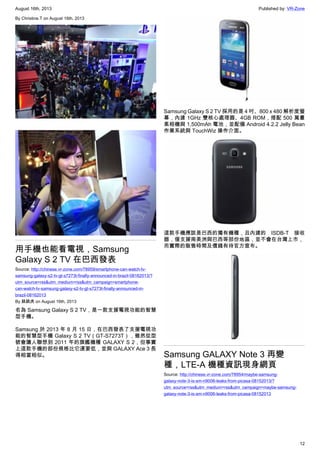 August 16th, 2013 Published by: VR-Zone
12
By Christine.T on August 16th, 2013
用手機也能看電視，Samsung
Galaxy S 2 TV 在巴西發表
Source: http://chinese.vr-zone.com/78959/smartphone-can-watch-tv-
samsung-galaxy-s2-tv-gt-s7273t-finally-announced-in-brazil-08162013/?
utm_source=rss&utm_medium=rss&utm_campaign=smartphone-
can-watch-tv-samsung-galaxy-s2-tv-gt-s7273t-finally-announced-in-
brazil-08162013
By 跳跳虎 on August 16th, 2013
名為 Samsung Galaxy S 2 TV，是一款支援電視功能的智慧
型手機。
Samsung 於 2013 年 8 月 15 日，在巴西發表了支援電視功
能的智慧型手機 Galaxy S 2 TV（GT-S7273T），雖然從型
號會讓人聯想到 2011 年的旗艦機種 GALAXY S 2，但事實
上這款手機的部份規格比它還要低，並與 GALAXY Ace 3 長
得相當相似。
Samsung Galaxy S 2 TV 採用的是 4 吋、800 x 480 解析度螢
幕，內建 1GHz 雙核心處理器、4GB ROM，搭配 500 萬畫
素相機與 1,500mAh 電池，並配備 Android 4.2.2 Jelly Bean
作業系統與 TouchWiz 操作介面。
這款手機應該是巴西的獨有機種，且內建的 ISDB-T 接收
器，僅支援南美洲與巴西等部份地區，並不會在台灣上市，
而實際的販售時間及價錢有待官方宣布。
Samsung GALAXY Note 3 再變
種，LTE-A 機種資訊現身網頁
Source: http://chinese.vr-zone.com/78954/maybe-samsung-
galaxy-note-3-is-sm-n9006-leaks-from-picasa-08152013/?
utm_source=rss&utm_medium=rss&utm_campaign=maybe-samsung-
galaxy-note-3-is-sm-n9006-leaks-from-picasa-08152013
 