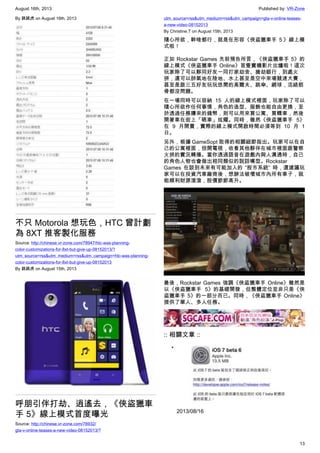 August 16th, 2013 Published by: VR-Zone
13
By 跳跳虎 on August 16th, 2013
不只 Motorola 想玩色，HTC 曾計劃
為 8XT 推客製化服務
Source: http://chinese.vr-zone.com/78947/htc-was-planning-
color-customizations-for-8xt-but-give-up-08152013/?
utm_source=rss&utm_medium=rss&utm_campaign=htc-was-planning-
color-customizations-for-8xt-but-give-up-08152013
By 跳跳虎 on August 15th, 2013
呼朋引伴打劫、逍遙去，《俠盜獵車
手 5》線上模式首度曝光
Source: http://chinese.vr-zone.com/78932/
gta-v-online-teases-a-new-video-08152013/?
utm_source=rss&utm_medium=rss&utm_campaign=gta-v-online-teases-
a-new-video-08152013
By Christine.T on August 15th, 2013
隨心所欲，幹啥都行，就是在形容《俠盜獵車手 ５》線上模
式啦！
正如 Rockstar Games 先前預告所言，《俠盜獵車手 5》的
線上模式《俠盜獵車手 Online》首隻實機影片出爐啦！這次
玩家除了可以夥同好友一同打家劫舍、搶劫銀行，到處火
拼，還可以帥氣地在陸地、水上甚至是空中來場競速大賽，
甚至是跟三五好友玩玩悠閒的高爾夫、跳傘、網球，活絡筋
骨都沒問題。
在一場同時可以容納 15 人的線上模式裡面，玩家除了可以
隨心所欲作任何事情，角色的造型、服飾也能自由更換，至
於透過任務賺來的錢幣，則可以用來買公寓、買轎車，然後
開著車在街上「晒車」炫耀。同時，雖然《俠盜獵車手 5》
在 9 月開賣，實際的線上模式開啟時間必須等到 10 月 1
日。
另外，根據 GameSopt 取得的相關細節指出。玩家可以在自
己的公寓裡面，扭開電視，收看其他夥伴在城市裡面跟警察
火拼的實況轉播。當你透過語音在遊戲內與人溝通時，自己
的角色人物也會做出相同類似的說話嘴型。Rockstar
Games 在談到未來有可能加入的 “股市系統” 時，還建議玩
家可以在投資汽車廠商後，想辦法破壞城市內所有車子，就
能順利財源滾滾，股價節節高升。
最後，Rockstar Games 強調《俠盜獵車手 Online》雖然是
以《俠盜獵車手 5》的基礎開發，但整體定位並非只是《俠
盜獵車手 5》的一部分而已。同時，《俠盜獵車手 Online》
提供了單人、多人任務。
:: 相關文章 ::
•
2013/08/16
 