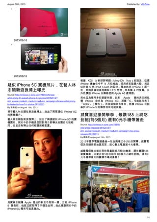 August 16th, 2013 Published by: VR-Zone
14
•
2013/08/16
•
2013/08/16
疑似 iPhone 5C 實機照片，在藝人林
志穎新浪微博上曝光
Source: http://chinese.vr-zone.com/78934/chinese-
artist-jimmy-lin-leaked-iphone-5-c-photos-08152013/?
utm_source=rss&utm_medium=rss&utm_campaign=chinese-artist-jimmy-
lin-leaked-iphone-5-c-photos-08152013
By 跳跳虎 on August 15th, 2013
稍早藝人林志穎在新浪微博上，放出了兩張疑似 iPhone 5C
的實機圖片。
藝人林志穎在新浪微博上，放出了兩張疑似 iPhone 5C 的實
機圖片，照片中的手機造型設計與日前曝光的圖片大致相
同，但並沒有釋出任何相關規格配置。
其實林志穎爆 Apple 產品的料並不是頭一遭，之前 iPhone
5 發表前，他就已經取得了手機並合照，由此推斷照片中的
iPhone 5C 極有可能是真的。
根據 KGI 分析師郭明錤（Ming-Chi Kuo）的說法，低價
iPhone 應會在今年 9 月初推出，採用多彩塑膠外殼，和近
似於第 5 代 iPod Touch 的設計，厚度將比 IPhone 5 厚一
些，並將具備前後相機和 LED 閃燈，並具備 4 吋螢幕。另
外低價版 iPhone 也傳將使用 Apple A5 處理器。
而也因為使用多彩塑膠外殼，如果 Apple 真的決定將低
價 iPhone 命名為 iPhone 5C，那麼「C」可能就代表了
「Color」（顏色）。而從這個命名看來，低價 iPhone 可能
基於 iPhone 5 的傳言很有可能成真。
威寶喜迎接開學季，最讚188 上網吃
到飽(前6個月) 還有0元手機帶著走
Source: http://chinese.vr-zone.com/78916/
vibo-press-released-08152013/?
utm_source=rss&utm_medium=rss&utm_campaign=vibo-press-
released-08152013
By 跳跳虎 on August 15th, 2013
2013年夏季電腦展最後一站台南場次今(16)日開幕，威寶電
信為回饋南部地區民眾，貼心獻上電腦展十大優惠。
威寶電信推出每日限時限量超低月租99專案，還有最讚188
資費專案，只要月租188元就可前6個月上網吃到飽、還有0
元手機帶著走的震撼市場超優惠！
 