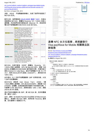 August 16th, 2013 Published by: VR-Zone
16
utm_source=rss&utm_medium=rss&utm_campaign=asus-tablet-include-
me372cg-with-clover-trail-plus-z2560-and-me102a-with-rockchip-101-
and-me108a-08152013
By Chris.L on August 15th, 2013
多款 ASUS 平板電腦規格曝光，包含了我們早前提到了
ME102A 在內。
較早之前，我們曾提到 ASUS K005F 通過了 NCC，而這台
型號將為 ME102A，證實為 Rockchip 101, 1.6GHz 四核心
處理器，而非我們消息來源指出的 Allwinner 外，其他同時
曝光的平板電腦還有 ME372CG 以及 ME180A。
ME102A，內部代號為 K005F，證實為 Rockchip 101,
1.6GHz 四核心處理器，GPU 為 Mali-400 MP4，搭配 1GB
DDR3L 記憶體以及 8GB EMMC 當作儲存空間，作業系統方
面為 Android 4.2 Jelly Bean。這台平板電腦尺寸為 10.1 吋
大小，採用 350nits 的 IPS 面板（OGS/GFF），解析度只有
1280 x 800。
此外這台 10.1 吋的平板電腦擁有 2MP 的照相功能，以及
1.2MP 的前置鏡頭。
ME372CG 將採用 Intel Clover Trail＋ Z2560，一顆
1.6GHz 雙核心處理器，GPU 為 SGX544MP2，搭配著 1GB
LPDDR2 記憶體，依照型號差異而擁有不同的儲存空間。7
吋螢幕大小的 ME372CG，其解析度為 1280 x 800，搭配
250nits 的 IPS 面板。
這台平板在相機部分為 5MP，較 ME102A 強，至於前置鏡
頭一樣為 1.2MP。
此外，還有一台 MeMO Pad HD 8 也出現在 GFXBenchmark
網站上，推測與 ME102A 相同，採用的是 Rockchip 處理
器，但在螢幕大小縮減至 8 吋。
遠傳 NFC 全方位服務，將規劃發行
Visa payWave for Mobile 相關產品試
辦服務
Source: http://chinese.vr-zone.com/78899/
fareastone-press-released-08152013-4/?
utm_source=rss&utm_medium=rss&utm_campaign=fareastone-press-
released-08152013-4
By 跳跳虎 on August 15th, 2013
 