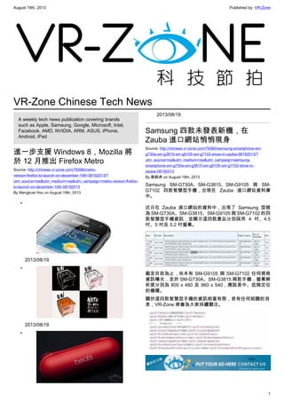 August 19th, 2013 Published by: VR-Zone
1
VR-Zone Chinese Tech News
A weekly tech news publication covering brands
such as Apple, Samsung, Google, Microsoft, Intel,
Facebook, AMD, NVIDIA, ARM, ASUS, iPhone,
Android, iPad
進一步支援 Windows 8，Mozilla 將
於 12 月推出 Firefox Metro
Source: http://chinese.vr-zone.com/79366/metro-
version-firefox-to-launch-on-december-10th-08192013/?
utm_source=rss&utm_medium=rss&utm_campaign=metro-version-firefox-
to-launch-on-december-10th-08192013
By Mengkuei Hsu on August 19th, 2013
•
2013/08/19
•
2013/08/19
•
2013/08/19
Samsung 四款未發表新機，在
Zauba 進口網站悄悄現身
Source: http://chinese.vr-zone.com/79360/samsung-smartphone-sm-
g730a-sm-g3815-sm-g9105-sm-g7102-show-in-zauba-08192013/?
utm_source=rss&utm_medium=rss&utm_campaign=samsung-
smartphone-sm-g730a-sm-g3815-sm-g9105-sm-g7102-show-in-
zauba-08192013
By 跳跳虎 on August 19th, 2013
Samsung SM-G730A、SM-G3815、SM-G9105 與 SM-
G7102 四款智慧型手機，出現在 Zauba 進口網站資料庫
中。
近日在 Zauba 進口網站的資料中，出現了 Samsung 型號
為 SM-G730A、SM-G3815、SM-G9105 與 SM-G7102 的四
款智慧型手機資訊，並顯示這四款產品分別採用 4 吋、4.5
吋、5 吋及 5.2 吋螢幕。
截至目前為止，尚未有 SM-G9105 與 SM-G7102 任何規格
資訊曝光，至於 SM-G730A、SM-G3815 兩款手機，螢幕解
析度分別為 800 x 480 及 960 x 540，應該是中、低階定位
的機種。
關於這四款智慧型手機的資訊相當有限，若有任何相關的消
息，VR-Zone 將會為大家持續關注。
 