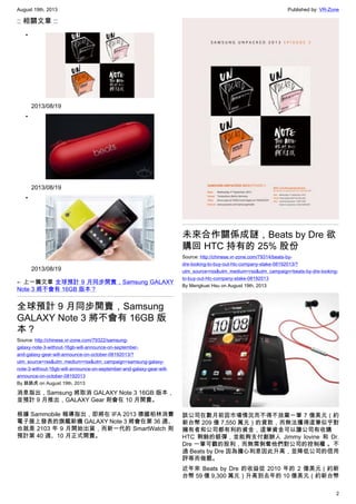 August 19th, 2013 Published by: VR-Zone
2
:: 相關文章 ::
•
2013/08/19
•
2013/08/19
•
2013/08/19
← 上一篇文章 全球預計 9 月同步開賣，Samsung GALAXY
Note 3 將不會有 16GB 版本？
全球預計 9 月同步開賣，Samsung
GALAXY Note 3 將不會有 16GB 版
本？
Source: http://chinese.vr-zone.com/79322/samsung-
galaxy-note-3-without-16gb-will-announce-on-september-
and-galaxy-gear-will-announce-on-october-08192013/?
utm_source=rss&utm_medium=rss&utm_campaign=samsung-galaxy-
note-3-without-16gb-will-announce-on-september-and-galaxy-gear-will-
announce-on-october-08192013
By 跳跳虎 on August 19th, 2013
消息指出，Samsung 將取消 GALAXY Note 3 16GB 版本，
並預計 9 月推出，GALAXY Gear 則會在 10 月開賣。
根據 Sammobile 報導指出，即將在 IFA 2013 德國柏林消費
電子展上發表的旗艦新機 GALAXY Note 3 將會在第 36 週、
也就是 2103 年 9 月開始出貨，而新一代的 SmartWatch 則
預計第 40 週、10 月正式開賣。
未來合作關係成謎，Beats by Dre 欲
購回 HTC 持有的 25% 股份
Source: http://chinese.vr-zone.com/79314/beats-by-
dre-looking-to-buy-out-htc-company-stake-08192013/?
utm_source=rss&utm_medium=rss&utm_campaign=beats-by-dre-looking-
to-buy-out-htc-company-stake-08192013
By Mengkuei Hsu on August 19th, 2013
該公司在數月前因市場情況而不得不放棄一筆 7 億美元（約
新台幣 209 億 7,550 萬元）的貸款，而無法獲得這筆似乎對
擁有者和公司都有利的資金，這筆資金可以讓公司有收購
HTC 剩餘的銀彈，並能夠支付創辦人 Jimmy Iovine 和 Dr.
Dre 一筆可觀的股利，而無需剝奪他們對公司的控制權 。不
過 Beats by Dre 因為擔心利息因此升高，並降低公司的信用
評等而做罷。
近年來 Beats by Dre 的收益從 2010 年的 2 億美元（約新
台幣 59 億 9,300 萬元）升高到去年的 10 億美元（約新台幣
 
