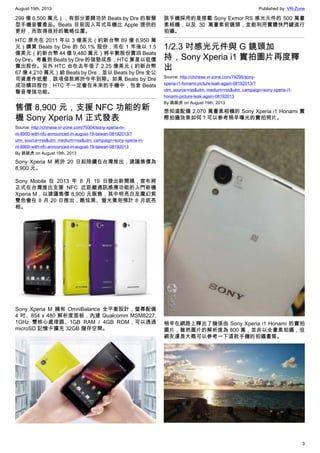 August 19th, 2013 Published by: VR-Zone
3
299 億 6,500 萬元），有部分要歸功於 Beats by Dre 的智慧
型手機音響產品。Beats 目前因入耳式耳機比 Apple 提供的
更好，而取得很好的戰略位置。
HTC 原先在 2011 年以 3 億美元（約新台幣 89 億 8,950 萬
元）購買 Beats by Dre 的 50.1% 股份，而在 1 年後以 1.5
億美元（約新台幣 44 億 9,480 萬元）將半數股份賣回 Beats
by Dre。考量到 Beats by Dre 的強勁成長，HTC 算是以低價
賣出股份。另外 HTC 也在去年借了 2.25 億美元（約新台幣
67 億 4,210 萬元）給 Beats by Dre，並以 Beats by Dre 全公
司資產作抵壓，該項借款將於今年到期。如果 Beats by Dre
成功購回股份，HTC 不一定會在未來的手機中，包含 Beats
聲音增強功能。
售價 8,900 元，支援 NFC 功能的新
機 Sony Xperia M 正式發表
Source: http://chinese.vr-zone.com/79304/sony-xperia-m-
nt-8900-with-nfc-announced-in-august-19-taiwan-08192013/?
utm_source=rss&utm_medium=rss&utm_campaign=sony-xperia-m-
nt-8900-with-nfc-announced-in-august-19-taiwan-08192013
By 跳跳虎 on August 19th, 2013
Sony Xperia M 將於 20 日起陸續在台灣推出，建議售價為
8,900 元。
Sony Mobile 在 2013 年 8 月 19 日發出新聞稿，宣布將
正式在台灣推出支援 NFC 近距離通訊感應功能的入門新機
Xperia M，以建議售價 8,900 元販售，其中明亮白及魔幻紫
雙色會在 8 月 20 日推出，酷炫黑、螢光黃則預計 8 月底亮
相。
Sony Xperia M 擁有 OmniBalance 全平衡設計，螢幕配備
4 吋、854 x 480 解析度面板，內建 Qualcomm MSM8227,
1GHz 雙核心處理器、1GB RAM / 4GB ROM，可以透過
microSD 記憶卡擴充 32GB 儲存空間。
該手機採用的是搭載 Sony Exmor RS 感光元件的 500 萬畫
素相機，以及 30 萬畫素前鏡頭，並能利用實體快門鍵進行
拍攝。
1/2.3 吋感光元件與 G 鏡頭加
持，Sony Xperia i1 實拍圖片再度釋
出
Source: http://chinese.vr-zone.com/79295/sony-
xperia-i1-honami-picture-leak-again-08192013/?
utm_source=rss&utm_medium=rss&utm_campaign=sony-xperia-i1-
honami-picture-leak-again-08192013
By 跳跳虎 on August 19th, 2013
想知道配備 2,070 萬畫素相機的 Sony Xperia i1 Honami 實
際拍攝效果如何？可以參考稍早曝光的實拍照片。
稍早在網路上釋出了幾張由 Sony Xperia i1 Honami 的實拍
圖片，雖然圖片的解析度為 800 萬，並非以全畫素拍攝，但
網友還是大概可以參考一下這款手機的拍攝畫質。
 