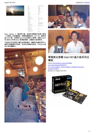 August 19th, 2013 Published by: VR-Zone
4
Sony Xperia i1 最強悍之處，莫過於那顆被內部員工稱為
「大眼睛」的相機模組；這顆相機模組為 1/2.3 吋、畫素高
達 2,070 萬，且配備 Sony 引以為傲的 G 鏡頭，搭配 Exmor
RS 感光元件與 Bionz 影像處理器，拍攝能力值得期待。
不過由於目前這款手機仍為測試階段，實際的拍攝表現多少
會與市售機種有所落差，若有任何最新的訊息，VR-Zone 將
為大家持續關注。
華碩推出搭載 Intel H81晶片組系列主
機板
Source: http://chinese.vr-zone.com/79288/
asus-press-released-08192013/?
utm_source=rss&utm_medium=rss&utm_campaign=asus-press-
released-08192013
By Chris.L on August 19th, 2013
 