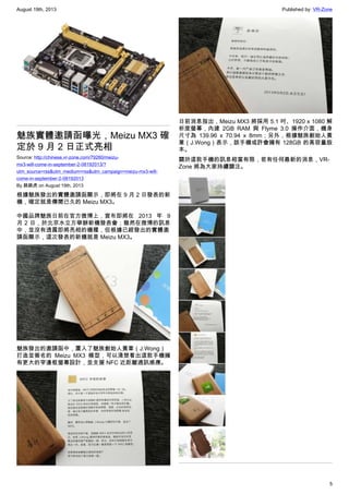 August 19th, 2013 Published by: VR-Zone
5
魅族實體邀請函曝光，Meizu MX3 確
定於 9 月 2 日正式亮相
Source: http://chinese.vr-zone.com/79280/meizu-
mx3-will-come-in-september-2-08192013/?
utm_source=rss&utm_medium=rss&utm_campaign=meizu-mx3-will-
come-in-september-2-08192013
By 跳跳虎 on August 19th, 2013
根據魅族發出的實體邀請函顯示，即將在 9 月 2 日發表的新
機，確定就是傳聞已久的 Meizu MX3。
中國品牌魅族日前在官方微博上，宣布即將在 2013 年 9
月 2 日，於北京水立方舉辦新機發表會；雖然在微博的訊息
中，並沒有透露即將亮相的機種，但根據已經發出的實體邀
請函顯示，這次發表的新機就是 Meizu MX3。
魅族發出的邀請函中，置入了魅族創始人黃章（J.Wong）
打造並簽名的 Meizu MX3 模型，可以清楚看出這款手機擁
有更大的窄邊框螢幕設計，並支援 NFC 近距離通訊感應。
日前消息指出，Meizu MX3 將採用 5.1 吋、1920 x 1080 解
析度螢幕，內建 2GB RAM 與 Flyme 3.0 操作介面，機身
尺寸為 139.96 x 70.94 x 8mm；另外，根據魅族創始人黃
章（J.Wong）表示，該手機或許會擁有 128GB 的高容量版
本。
關於這款手機的訊息相當有限，若有任何最新的消息，VR-
Zone 將為大家持續關注。
 