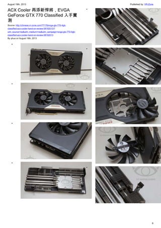 August 19th, 2013 Published by: VR-Zone
6
ACX Cooler 再添新悍將，EVGA
GeForce GTX 770 Classified 入手實
測
Source: http://chinese.vr-zone.com/77178/evga-gtx-770-4gb-
classified-acx-cooler-hand-on-review-08192013/?
utm_source=rss&utm_medium=rss&utm_campaign=evga-gtx-770-4gb-
classified-acx-cooler-hand-on-review-08192013
By qhua on August 19th, 2013
•
•
•
•
•
•
•
•
•
 