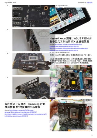 August 19th, 2013 Published by: VR-Zone
8
•
•
•
•
或許將於 IFA 發表，Samsung 計劃
推出搭載 12 吋螢幕的平板電腦
Source: http://chinese.vr-zone.com/79272/rumour-
samsung-12-inch-tablet-pc-is-coming-soon-08192013/?
utm_source=rss&utm_medium=rss&utm_campaign=rumour-samsung-12-
inch-tablet-pc-is-coming-soon-08192013
By 跳跳虎 on August 19th, 2013
Haswell Xeon 對應，ASUS P9D-I 針
對小型化工作站用 ITX 主機板開賣
Source: http://chinese.vr-zone.com/79262/haswell-xeon-
supported-mini-itx-mobo-p9di-by-asus-08192013/?
utm_source=rss&utm_medium=rss&utm_campaign=haswell-xeon-
supported-mini-itx-mobo-p9di-by-asus-08192013
By Tony.Chiu on August 19th, 2013
採用了 mini-ITX 板型，與 C2 步進版本的 C222 PCH 晶片。
ASUS 日前在針對 SERVER、工作站的產品線，開始發售一
款這領域中比較少見的 mini-ITX 主板 P9D-I，其特色為僅支
援使用 Haswell 架構的 Xeon E3-1200 V3 系列處理器。
 