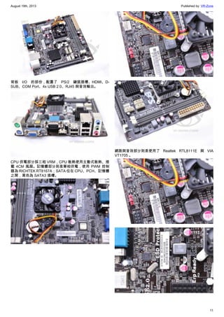 August 19th, 2013 Published by: VR-Zone
11
背板 I/O 的部份，配置了 PS/2 鍵鼠插槽、HDMI、D-
SUB、COM Port、4x USB 2.0、RJ45 與音效輸出。
CPU 供電部分採三相 VRM，CPU 散熱使用主動式散熱、搭
載 4CM 風扇。記憶體部分則是單相供電，使用 PWM 控制
器為 RICHTEK RT8167A；SATA 位在 CPU、PCH、記憶體
之間，黑色為 SATA3 插槽。
網路與音效部分則是使用了 Realtek RTL8111E 與 VIA
VT1705 。
 