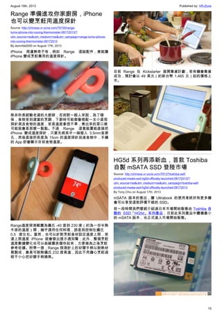 August 19th, 2013 Published by: VR-Zone
15
Range 準備進攻你家廚房，iPhone
也可以變烹飪用溫度探針
Source: http://chinese.vr-zone.com/79130/range-
turns-iphone-into-cooing-thermometer-08172013/?
utm_source=rss&utm_medium=rss&utm_campaign=range-turns-iphone-
into-cooing-thermometer-08172013
By damnfat2000 on August 17th, 2013
iPhone 周邊無奇不有，例如 Range 這組配件，竟能讓
iPhone 變成烹飪專用的溫度探針。
除非你是經驗老道的大廚師，否則對一般人來說，為了確
保，食物受到適當的烹調，下廚時可能都會搭配一支小直徑
探針測良食物的溫度，若是溫度拿捏不準，煮出來的菜口感
可能就會差那麼一點點。不過 Range 這套裝置能直接把
iPhone 變成溫度探針，只要先將其中一端插入 3.5mm音源
孔，然後直接把長度為 15cm 的溫度探針放進食物中，手機
的 App 即會顯示目前食物溫度。
Range溫度探測範圍為攝氏 -40 度到 230 度（約為一份半熟
牛排的溫度）間，幾乎適用任何料理，誤差則控制在攝氏
0.5 度左右。當然，也可以針對烹飪食材設定溫度上限，若
達上限溫度 iPhone 就會發出提示通知聲；此外，整個烹飪
溫度數據變化也可以曲線圖表儲存起來，方便做為之後烹飪
參考依據。附帶一提，Range 探測針上的矽膠手柄以耐熱材
質製成，最高可耐熱攝氏 232 度高溫，因此不用擔心烹飪過
程不小心把矽膠手柄燒焦。
目前 Range 在 Kickstarter 展開集資計劃，若有機會集資
成功，預計會以 49 美元（約新台幣 1,465 元）起的價格上
市。
HG5d 系列再添新血，首款 Toshiba
自製 mSATA SSD 登陸市場
Source: http://chinese.vr-zone.com/79137/toshiba-self-
produced-msata-ssd-hg5d-officially-launched-08172013/?
utm_source=rss&utm_medium=rss&utm_campaign=toshiba-self-
produced-msata-ssd-hg5d-officially-launched-08172013
By Tony.Chiu on August 17th, 2013
mSATA 版本的推出，讓 Ultrabook 的使用者終於有更多機
會可以享受這款評價不錯的 SSD。
前一段時間我們曾經介紹過日本市場開始販售由 Toshiba 自
製的 SSD「HG5d」系列產品，日前此系列產品中體積最小
的 mSATA 版本，也正式進入市場開始販售。
 