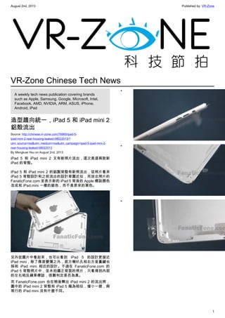 August 2nd, 2013 Published by: VR-Zone
1
VR-Zone Chinese Tech News
A weekly tech news publication covering brands
such as Apple, Samsung, Google, Microsoft, Intel,
Facebook, AMD, NVIDIA, ARM, ASUS, iPhone,
Android, iPad
造型趨向統一，iPad 5 和 iPad mini 2
鋁殼流出
Source: http://chinese.vr-zone.com/76965/ipad-5-
ipad-mini-2-rear-housing-leaked-08022013/?
utm_source=rss&utm_medium=rss&utm_campaign=ipad-5-ipad-mini-2-
rear-housing-leaked-08022013
By Mengkuei Hsu on August 2nd, 2013
iPad 5 和 iPad mini 2 又有新照片流出，這次是這兩款新
iPad 的背殼。
iPad 5 和 iPad mini 2 的鋁製背殼有新照流出，從照片看來
iPad 5 背殼設計和之前流出的設計草圖近似，而放出照片的
FanaticFone.com 並表示新的 iPad 5 背後的 Apple 標誌顏色
改成和 iPad mini 一樣的銀色，而不是原來的黑色。
另外從圖片中看起來，也可以看到 iPad 5 的設計更接近
iPad mini，除了厚度變薄之外，底方喇叭孔和右方音量鍵也
採和 iPad mini 相近的設計。不過在 FanaticFone.com 的
iPad 5 背殼照片中，並未拍攝正背面的照片，只看得到內部
的左右相反蘋果標誌，很難判定是否為真。
而 FanaticFone.com 也在稍後釋出 iPad mini 2 的流出照，
圖中的 iPad mini 2 背殼和 iPad 5 極為相似，僅小一號，與
現行的 iPad mini 沒有什麼不同。
•
•
•
 