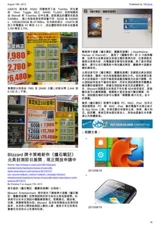 August 19th, 2013 Published by: VR-Zone
16
mSATA 版本的 HG5d 同樣使用了由 Toshiba 所生產
的 19nm Toggle MLC NAND FLASH，而控制器則
由  Marvell 和 Tosshiba 合作生產。該款產品的讀取性能為
534MB/s ，寫入性能則是依照容量不同：60GB 為 450MB/
s，128GB/256GB 為 471MB/s。在功耗的部分，mSATA 版
的工作電壓由 5V 降至 3.3 V ，因此讀取時的功耗也從最高
3.3W 降至 2.7W。
售價部分則是由 7980 至 26480 日圓（約新台幣 2,444 到
8,109 元）不等。
Blizzard 牌卡策略新作《爐石戰記》
北美封測即日展開，現正開放申請中
Source: http://chinese.vr-zone.com/78813/blizzard-
entertainments-heartstone-heroes-of-warcrafts-
starts-close-beta-in-north-america-08172013/?
utm_source=rss&utm_medium=rss&utm_campaign=blizzard-
entertainments-heartstone-heroes-of-warcrafts-starts-close-beta-in-north-
america-08172013
By Christine.T on August 17th, 2013
殺手級的《爐石戰記：魔獸英雄傳》出現啦！
Blizzard Entertainment 稍早宣布了戰略牌卡遊戲《爐石戰
記：魔獸英雄傳》封閉測試將於即日起自北美地區展開。玩
家將可以在本次測試中體驗練習模式、對戰模式、競技場、
任務、牌庫管理等內容。Blizzard 並沒有明確指出封測何時
結束，也沒有公開容納測試人數的上線，僅表示本次封測活
動會在完成前以公告通知玩家。
戰略牌卡遊戲《爐石戰記：魔獸英雄傳》（Hearthstone:
Heroes of Warcraft），重現了《魔獸世界》的 9 大經典職
業，玩家可以收集並組合英雄主題的套牌內容，任意搭配武
器與法術等內容，向電腦甚至事項玩家挑戰。除了基本牌組
織外，還可以自行購買新卡牌包擴充陣容，體驗牌卡遊戲多
變的趣味性。
北美玩家可於《爐石戰記：魔獸英雄傳》官網提出參加測試
的申請後，獲得一封內有啟動碼的通知文件。但玩家要注意
本次封測基於一切的平衡度與遊戲流暢度仍在進行調整，所
以測試結束後並不會保存資料，所有在測試期間使用實體金
錢消費的虛擬物件，將會在測試結束後完成退費動作。另
外，Blizzard 強調這次封測並不存在著 NDA保密協定，更鼓
勵玩家可以盡情擷圖、錄製影片甚至是進行實況轉播；同
時，測試競技場的玩家可以獲得「傑爾賓·梅卡托克」金卡
的獎勵。
雖然《爐石戰記》對應平台囊括 PC、MAC、iPad，但本次
測試僅開放 PC 與 MAC，iPad 會於電腦平台推出後才
在 App Store 上架。封測活動目前僅有北美、南美、澳大利
亞、紐西蘭、東南亞等地區玩家加入，其他地區會在未來數
週之內陸續跟進。
:: 相關文章 ::
•
2013/08/19
•
2013/08/19
 