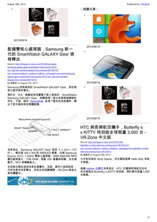 August 19th, 2013 Published by: VR-Zone
17
•
2013/08/19
配備雙核心處理器，Samsung 新一
代的 SmartWatch GALAXY Gear 規
格釋出
Source: http://chinese.vr-zone.com/79128/rumoured-
samsung-galaxy-gear-smartwatch-has-exunos-4212-
soc-1gb-ram-amoled-display-2mp-camera-08172013/?
utm_source=rss&utm_medium=rss&utm_campaign=rumoured-samsung-
galaxy-gear-smartwatch-has-exunos-4212-soc-1gb-ram-amoled-
display-2mp-camera-08172013
By 跳跳虎 on August 17th, 2013
Samsung 即將發表的 SmartWatch GALAXY Gear，部份規
格已經於稍早曝光。
預計在 IFA 德國柏林消費電子展上發表的 SmartWatch
Samsung GALAXY Gear，相關規格一直以來都是謎樣般的
存在；不過，稍早 Sammobile 取得了匿名的消息爆料，釋
出了該手錶的部份硬體配置。
消息指出，Samsung GALAXY Gear 採用 3 x 3cm（1.67
吋）、解析度 300 x 300 的 AMOLED 螢幕，內建 Samsung
Exynos 4212, 1.5GHz 雙核心處理器、ARM Mali-400 MP4
圖形處理晶片、1GB RAM，搭配 200 萬畫素相機，並支援
藍牙、NFC 等傳輸能力。
目前無法確定這則消息的真實性，系統、操作介面等訊息，
仍有待更多消息釋出，若有任何相關傳聞，VR-Zone 將為大
家持續關注。
:: 相關文章 ::
•
2013/08/19
•
2013/08/19
•
2013/08/19
HTC 與長榮航空攜手，Butterfly s
x KITTY 特別版全球限量 3,000 台 -
VR-Zone 中文版
Source: http://chinese.vr-zone.com/79121/htc-
butterfly-s-x-kitty-with-eva-coming-soon-08172013/?
utm_source=rss&utm_medium=rss&utm_campaign=htc-butterfly-s-x-kitty-
with-eva-coming-soon-08172013
By 跳跳虎 on August 16th, 2013
日本有初音的 Sony Xperia，而台灣則選擇 Hello Kitty 來吸
引焦點。
根據 eprice 比價王消息指出，HTC 計劃與長榮航空合作，
於近期推出 Butterfly s x KITTY 特別版，預計總共限量 3,000
台販售。
 
