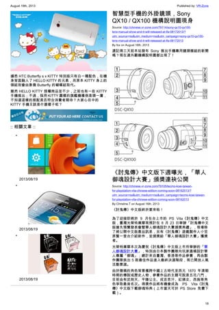 August 19th, 2013 Published by: VR-Zone
18
據悉 HTC Butterfly s x KITTY 特別版只有白一種配色，在機
身背面融入了 HELLO KITTY 的元素，而原本 KITTY 身上的
領結則會由象徵 Butterfly 的蝴蝶結取代。
雖然 HELLO KITTY 授權商品並不少，之前也有一些 KITTY
手機推出；不過，採用 KITTY 圖樣的旗艦機種倒是頭一遭，
不知道這樣的搭配是否符合消費者期待？大家心目中的
KITTY 手機又該是什麼樣子呢？
:: 相關文章 ::
•
2013/08/19
•
2013/08/19
•
2013/08/19
智慧型手機的外掛鏡頭，Sony
QX10 / QX100 機構說明圖現身
Source: http://chinese.vr-zone.com/79114/sony-qx10-qx100-
lens-manual-show-and-it-will-released-at-ifa-08172013/?
utm_source=rss&utm_medium=rss&utm_campaign=sony-qx10-qx100-
lens-manual-show-and-it-will-released-at-ifa-08172013
By fox on August 16th, 2013
還記得三天前本站發布 Sony 推出手機專用鏡頭模組的新聞
嗎？現在連外觀機構說明圖都出現了！
《討鬼傳》中文版下週曝光，「華人
御魂設計大賽」頒獎連袂公開
Source: http://chinese.vr-zone.com/79105/tecmo-koei-taiwan-
for-playstation-vita-chinese-edition-coming-soon-08162013/?
utm_source=rss&utm_medium=rss&utm_campaign=tecmo-koei-taiwan-
for-playstation-vita-chinese-edition-coming-soon-08162013
By Christine.T on August 16th, 2013
《討鬼傳》中文版終於要來啦！
為了迎接即將於 9 月在台上市的 PS Vita《討鬼傳》中文
版，臺灣光榮特庫摩現預計在 8 月 23 日舉辦「討鬼傳中文
版搶先預覽發表會暨華人御魂設計大賽頒獎典禮」，現場除
了將公開中文版產品訊息，另有《討鬼傳》遊戲製作人小笠
原賢一登台介紹新作，並頒獎給「華人御魂設計大賽」獲獎
者。
光榮特庫摩本次為慶祝《討鬼傳》中文版上市所舉辦的「華
人御魂設計大賽」，特別由日本製作團隊向玩家邀稿設計華
人專屬「御魂」；總計來自臺灣、香港等作品參賽，再由製
作團隊挑出 5 款最佳作品進入最終決選階段，現已開放人氣
活動票選。
由於徵稿的角色背景橫跨中國上古時代至西元 1870 年清朝
時期的傳說或歷史人物，參賽作品的主題可說是五花八門，
目前由有武則天、平陽公主、成吉思汗、紅拂女、西施等角
色爭取最後名次。得獎作品將有機會成為 PS Vita《討鬼
傳》中文版下載御魂特典（上市當天可於 PS Store 免費下
載）。
 