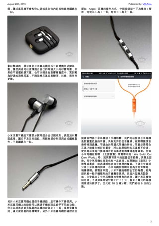 August 20th, 2013 Published by: VR-Zone
2
器，讓活塞耳機不會和你口袋或是包包內的其他線材纏繞在
一起。
拿起整線器，就可看到小活塞耳機另外三組替換用矽膠耳
塞，讓使用者可以選擇適合自己的耳道大小的矽膠耳塞，如
果你不習慣矽膠耳塞，也可以輕易在音響專賣店中，買到較
為舒適的海棉耳塞，不過海棉耳塞容易髒汙、耗損，需常常
更換。
小米活塞耳機的耳塞部分採用鋁合金切割成形，表面加以霧
面處理，讓它不易沾染指紋，而線材部份則採用合成纖維製
作，不易纏繞在一起。
另外小米活塞耳機也提供手機線控，並可兼作耳麥使用。小
米活塞耳機上的線控可以透過手機的設定給予不同的功能，
你可以將靠近麥克風處的耳機設定為上／下首，或是音量按
鈕，滿足使用者的各種需求。另外小米活塞耳機的線控也支
援如 Apple 耳機的操作方式，中間按鈕按一下為播放／暫
停，短按二下為下一首、短按三下為上一首。
接著我們將小米耳機接上手機聆聽，我們可以發現小米耳機
是款著重低音的耳機，具有充沛的低音量感，在聆聽搖滾音
樂時特別過癮。不過由於耳道式耳機的特性，耳塞必需符合
耳道才能產生較好的重音，所以如果隨附的耳塞都不合適，
使用者必須自行挑選適合的耳塞才能夠獲得最佳效果。例如
小米耳機在聆聽 《全面啟動》原聲帶中的「We Build Our
Own World」時，就突顯背景中的超重低音節奏，突顯主旋
律。而小米耳機在高音也有一定表現，在聆聽如《梁祝》小
提琴協奏曲，能過清晰地表現小提琴的聲音。不過在中音部
分是小米耳機的弱項，小米耳機在聆聽中音為主的音樂時，
稍嫌模糊。就聲音來說，小米耳機的確符合它的身價，能夠
提供較一般手機隨附的耳機聲音更好。而且外型極具設計
感，完全超出了小米耳機價格帶應有的表現，讓小米耳機物
超所值，不過如果希望它能上打上千元，甚至上萬元的耳機
則是過於強求了。因此在 10 分滿分裡，我們給他 8 分的分
數。
 