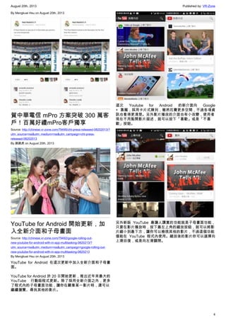 August 20th, 2013 Published by: VR-Zone
4
By Mengkuei Hsu on August 20th, 2013
賀中華電信 mPro 方案突破 300 萬客
戶！百萬好禮mPro客戶獨享
Source: http://chinese.vr-zone.com/79495/cht-press-released-08202013/?
utm_source=rss&utm_medium=rss&utm_campaign=cht-press-
released-08202013
By 跳跳虎 on August 20th, 2013
YouTube for Android 開始更新，加
入全新介面和子母畫面
Source: http://chinese.vr-zone.com/79492/google-rolling-out-
new-youtube-for-android-with-in-app-multitasking-0820213/?
utm_source=rss&utm_medium=rss&utm_campaign=google-rolling-out-
new-youtube-for-android-with-in-app-multitasking-0820213
By Mengkuei Hsu on August 20th, 2013
YouTube for Android 在這次更新中加入全新介面和子母畫
面。
YouTube for Android 於 20 日開始更新，推出近年來最大的
YouTube 行動版程式更新。除了採用全新介面之外，更多
了程式內的子母畫面功能，讓你在觀看某一影片時，還可以
繼續瀏覽、尋找其他的影片。
這次 Youtube for Android 的新介面向 Google
+ 靠攏，採用卡片式陳列，雖然花費更多空間，不過各項資
訊也看得更清楚。另外影片播放的介面也有小改變，使用者
現在不用點開影片描述，就可以按下「喜歡」或是「不喜
歡」按鈕。
另外新版 YouTube 最讓人讚賞的功能就是子母畫面功能，
只要在影片播放時，按下最左上角的縮放按鈕，就可以將影
片縮小到最下方，讓你可以檢視其他的影片，不過這個功能
僅能在 YouTube 程式內使用。縮放後的影片你可以選擇向
上滑回復，或是向左滑關閉。
 