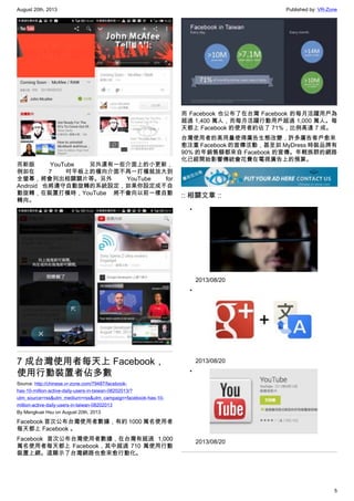 August 20th, 2013 Published by: VR-Zone
5
而新版 YouTube 另外還有一些介面上的小更新，
例如在 7 吋平板上的橫向介面不再一打橫就放大到
全螢幕，將會列出相關關片等。另外 YouTube for
Android 也將遵守自動旋轉的系統設定，如果你設定成不自
動旋轉，在裝置打橫時，YouTube 將不會向以前一樣自動
轉向。
7 成台灣使用者每天上 Facebook，
使用行動裝置者佔多數
Source: http://chinese.vr-zone.com/79487/facebook-
has-10-million-active-daily-users-in-taiwan-08202013/?
utm_source=rss&utm_medium=rss&utm_campaign=facebook-has-10-
million-active-daily-users-in-taiwan-08202013
By Mengkuei Hsu on August 20th, 2013
Facebook 首次公布台灣使用者數據，有約 1000 萬名使用者
每天都上 Facebook 。
Facebook 首次公布台灣使用者數據，在台灣有超過 1,000
萬名使用者每天都上 Facebook，其中超過 710 萬使用行動
裝置上網。這顯示了台灣網路也愈來愈行動化。
而 Facebook 也公布了在台灣 Facebook 的每月活躍用戶為
超過 1,400 萬人，而每月活躍行動用戶超過 1,000 萬人。每
天都上 Facebook 的使用者約佔了 71%，比例高達 7 成。
台灣使用者的高用量使得廣告生態改變，許多廣告客戶愈來
愈注重 Facebook 的宣傳活動，甚至如 MyDress 時裝品牌有
90% 的年銷售額都來自 Facebook 的宣傳。年輕族群的網路
化已經開始影響傳統會花費在電視廣告上的預算。
:: 相關文章 ::
•
2013/08/20
•
2013/08/20
•
2013/08/20
 