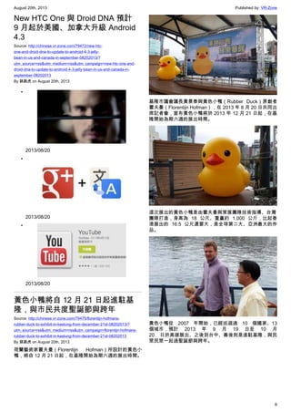 August 20th, 2013 Published by: VR-Zone
6
New HTC One 與 Droid DNA 預計
9 月起於美國、加拿大升級 Android
4.3
Source: http://chinese.vr-zone.com/79472/new-htc-
one-and-droid-dna-to-update-to-android-4-3-jelly-
bean-in-us-and-canada-in-september-08202013/?
utm_source=rss&utm_medium=rss&utm_campaign=new-htc-one-and-
droid-dna-to-update-to-android-4-3-jelly-bean-in-us-and-canada-in-
september-08202013
By 跳跳虎 on August 20th, 2013
•
2013/08/20
•
2013/08/20
•
2013/08/20
黃色小鴨將自 12 月 21 日起進駐基
隆，與市民共度聖誕節與跨年
Source: http://chinese.vr-zone.com/79475/florentijn-hofmans-
rubber-duck-to-exhibit-in-keelung-from-december-21st-08202013/?
utm_source=rss&utm_medium=rss&utm_campaign=florentijn-hofmans-
rubber-duck-to-exhibit-in-keelung-from-december-21st-08202013
By 跳跳虎 on August 20th, 2013
荷蘭藝術家霍夫曼（Florentijn Hofman）所設計的黃色小
鴨，將自 12 月 21 日起，在基隆開始為期六週的展出時間。
基隆市議會議長黃景泰與黃色小鴨（Rubber Duck）原創者
霍夫曼（Florentijn Hofman），在 2013 年 8 月 20 日共同出
席記者會，宣布黃色小鴨將於 2013 年 12 月 21 日起，在基
隆開始為期六週的展出時間。
這次展出的黃色小鴨是由霍夫曼與策展團隊技術指導、台灣
團隊打造，身高為 18 公尺、重量約 1,000 公斤，比起香
港展出的 16.5 公尺還要大，是全球第二大、亞洲最大的作
品。
黃色小鴨從 2007 年開始，已經巡迴過 10 個國家、13
個城市，預計 2013 年 9 月 19 日至 10 月
20 日於高雄展出、之後到台中、最後則是進駐基隆，與民
眾民眾一起過聖誕節與跨年。
 