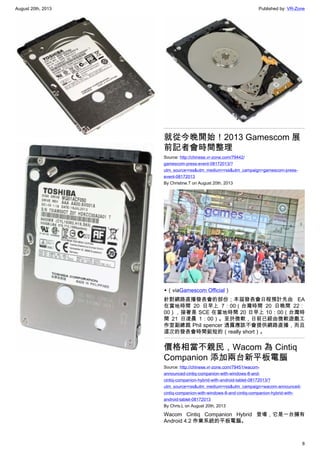 August 20th, 2013 Published by: VR-Zone
8
就從今晚開始！2013 Gamescom 展
前記者會時間整理
Source: http://chinese.vr-zone.com/79442/
gamescom-press-event-08172013/?
utm_source=rss&utm_medium=rss&utm_campaign=gamescom-press-
event-08172013
By Christine.T on August 20th, 2013
▲（viaGamescom Official）
針對網路直播發表會的部份；本屆發表會日程預計先由 EA
在當地時間 20 日早上 7：00（台灣時間 20 日晚間 22：
00），接著是 SCE 在當地時間 20 日早上 10：00（台灣時
間 21 日凌晨 1：00）。至於微軟，日前已經由微軟遊戲工
作室副總裁 Phil spencer 透露應該不會提供網路直播，而且
這次的發表會時間挺短的（really short）。
價格相當不親民，Wacom 為 Cintiq
Companion 添加兩台新平板電腦
Source: http://chinese.vr-zone.com/79451/wacom-
announced-cintiq-companion-with-windows-8-and-
cintiq-companion-hybrid-with-android-tablet-08172013/?
utm_source=rss&utm_medium=rss&utm_campaign=wacom-announced-
cintiq-companion-with-windows-8-and-cintiq-companion-hybrid-with-
android-tablet-08172013
By Chris.L on August 20th, 2013
Wacom Cintiq Companion Hybrid 登場，它是一台擁有
Android 4.2 作業系統的平板電腦。
 