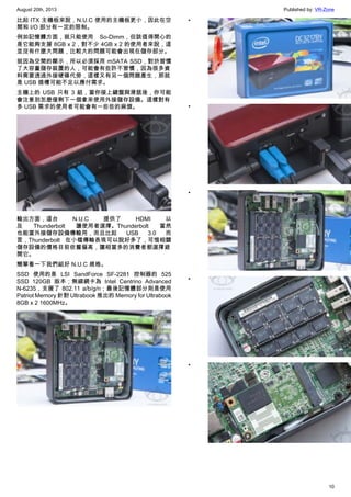 August 20th, 2013 Published by: VR-Zone
10
比起 ITX 主機板來說，N.U.C 使用的主機板更小，因此在空
間和 I/O 部分有一定的限制。
例如記憶體方面，就只能使用 So-Dimm，但該值得開心的
是它能夠支援 8GB x 2，對不少 4GB x 2 的使用者來說，這
並沒有什麼大問題，比較大的問題可能會出現在儲存部分。
就因為空間的顯示，所以必須採用 mSATA SSD，對於習慣
了大容量儲存裝置的人，可能會有些許不習慣，因為很多資
料需要透過外接硬碟代勞，這樣又有另一個問題產生，那就
是 USB 插槽可能不足以應付需求。
主機上的 USB 只有 3 組，當你接上鍵盤與滑鼠後，你可能
會注意到怎麼僅剩下一個拿來使用外接儲存設備。這樣對有
多 USB 需求的使用者可能會有一些些的麻煩。
輸出方面，這台 N.U.C 提供了 HDMI 以
及 Thunderbolt 讓使用者選擇。Thunderbolt 當然
也能當外接儲存設備傳輸用，而且比起 USB 3.0 而
言，Thunderbolt 在小檔傳輸表現可以說好多了，可惜相關
儲存設備的價格目前依舊偏高，讓相當多的消費者都選擇避
開它。
簡單看一下我們組好 N.U.C 規格。
SSD 使用的是 LSI SandForce SF-2281 控制器的 525
SSD 120GB 版本；無線網卡為 Intel Centrino Advanced
N-6235，支援了 802.11 a/b/g/n；最後記憶體部分則是使用
Patriot Memory 針對 Ultrabook 推出的 Memory for Ultrabook
8GB x 2 1600MHz。
•
•
•
•
•
 