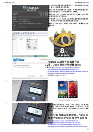 August 20th, 2013 Published by: VR-Zone
14
•
•
•
•
•
N.U.C 是 Intel 相當有趣的實驗品之一，就如同過去大家在追
求小型化，而選擇 ITX 規格般。
雖然 N.U.C 的可玩性較 ITX 小很多，可是很多時候產品並不
會有完美的前提下，似乎就得作出一些犧牲。
機器本身的 USB、I/O 擺設方式都是不小的缺點，Intel 是否
會注意到這部分就不得而知。
除了期待在 Haswell 平台的 N.U.C 除了擁有更佳的效能表現
外，也希望在 ID 設計方面能夠有更多的突破。
整體而言，Intel N.U.C 在滿分 10 的前提下，會獲得 8 分的
推薦分數。
Android 公版操作介面讓你選
擇，Oppo 發表中階新機 R189
Source: http://chinese.vr-zone.com/79417/oppos-4-7-inch-
r819-can-use-stock-android-rom-announced-08202013/?
utm_source=rss&utm_medium=rss&utm_campaign=oppos-4-7-inch-r819-
can-use-stock-android-rom-announced-08202013
By 跳跳虎 on August 19th, 2013
Oppo R819 是中階定位，採用 4.7 吋、1280 x 720 解析度
IPS 螢幕，內建 1.2GHz 雙核心處理器、1GB RAM / 16GB
ROM，搭配 2,000mAh 電池，以及光圈為 F2.0 的 800 萬畫
素相機。
6 吋 FHD 搭配四核處理器，Nokia 大
螢幕 Windows Phone 預計年底推出
Source: http://chinese.vr-zone.com/79421/nokia-bandit-
with-6-inch-display-qualcomm-snapdragon-quad-core-and-
windows-phone-8-gdr3-will-release-later-this-year-08192013/?
utm_source=rss&utm_medium=rss&utm_campaign=nokia-bandit-with-6-
 