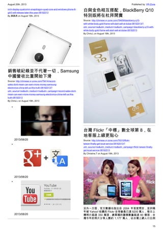 August 20th, 2013 Published by: VR-Zone
15
inch-display-qualcomm-snapdragon-quad-core-and-windows-phone-8-
gdr3-will-release-later-this-year-08192013
By 跳跳虎 on August 19th, 2013
銷售破紀錄並不代著一切，Samsung
中國營收比重開始下滑
Source: http://chinese.vr-zone.com/79414/record-
sales-dont-mean-can-earn-more-money-samsung-
electronics-china-tell-us-this-truth-08192013/?
utm_source=rss&utm_medium=rss&utm_campaign=record-sales-dont-
mean-can-earn-more-money-samsung-electronics-china-tell-us-this-
truth-08192013
By Chris.L on August 19th, 2013
•
2013/08/20
•
2013/08/20
•
2013/08/20
白與金色相互搭配，BlackBerry Q10
特別版將在杜拜開賣
Source: http://chinese.vr-zone.com/79409/blackberry-q10-
with-white-body-gold-frame-will-start-sell-at-dubai-08192013/?
utm_source=rss&utm_medium=rss&utm_campaign=blackberry-q10-with-
white-body-gold-frame-will-start-sell-at-dubai-08192013
By Chris.L on August 19th, 2013
台灣 Flickr「中標」數全球第 8，在
地客服上線更貼心
Source: http://chinese.vr-zone.com/79310/flickr-
taiwan-finally-get-local-service-08162013/?
utm_source=rss&utm_medium=rss&utm_campaign=flickr-taiwan-finally-
get-local-service-08162013
By Christine.T on August 19th, 2013
另外一方面，官方數據也指出自 2004 年首度問世，並於隔
年被 Yahoo! 收購的 Flickr 全球會員已達 9200 萬人，每日上
傳照片超過 350 萬張，總累積的圖像數量超過 80 億張；台
灣今年的照片分享人數約 1,177 萬人，佔台灣上網人口比例
 