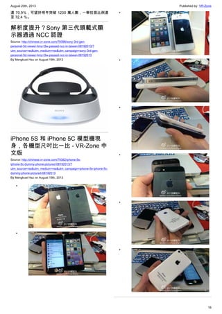 August 20th, 2013 Published by: VR-Zone
16
達 70.9％，可望於明年突破 1200 萬人數，一舉拉提比例達
至 72.4 ％。
解析度提升？Sony 第三代頭載式顯
示器通過 NCC 認證
Source: http://chinese.vr-zone.com/79398/sony-3rd-gen-
personal-3d-viewer-hmz-t3w-passed-ncc-in-taiwan-08192013/?
utm_source=rss&utm_medium=rss&utm_campaign=sony-3rd-gen-
personal-3d-viewer-hmz-t3w-passed-ncc-in-taiwan-08192013
By Mengkuei Hsu on August 19th, 2013
iPhone 5S 和 iPhone 5C 模型機現
身，各機型尺吋比一比 - VR-Zone 中
文版
Source: http://chinese.vr-zone.com/79382/iphone-5s-
iphone-5c-dummy-phone-pictured-08192013/?
utm_source=rss&utm_medium=rss&utm_campaign=iphone-5s-iphone-5c-
dummy-phone-pictured-08192013
By Mengkuei Hsu on August 19th, 2013
•
•
•
•
•
•
•
•
 