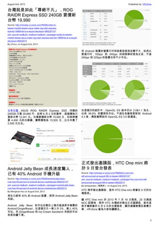 August 2nd, 2013 Published by: VR-Zone
3
台灣就是如此「尊絕不凡」，ROG
RAIDR Express SSD 240GB 要價新
台幣 19,990
Source: http://chinese.vr-zone.com/76938/unfair-to-
taiwan-market-taiwan-asus-make-rog-raidr-express-
ssd-list-19900ntd-is-a-stupid-decission-08022013/?
utm_source=rss&utm_medium=rss&utm_campaign=unfair-to-taiwan-
market-taiwan-asus-make-rog-raidr-express-ssd-list-19900ntd-is-a-stupid-
decission-08022013
By Chris.L on August 2nd, 2013
日本方面，ASUS ROG RAIDR Express SSD，同樣的
240GB 只要 39,980 円，依照 8 月 2 日的匯率，這個價格只
要新台幣 12,041 元。台灣要價新台幣 19,990 元，扣掉牌價
要 4,490 元的光碟機，實際價格為 15,500 元，比日本貴了
3,500 元左右。
Android Jelly Bean 成長速度驚人，
已有 40% Android 手機升級
Source: http://chinese.vr-zone.com/76939/android-jelly-bean-
now-has-40-percent-of-android-device-marketshare-08022013/?
utm_source=rss&utm_medium=rss&utm_campaign=android-jelly-bean-
now-has-40-percent-of-android-device-marketshare-08022013
By Mengkuei Hsu on August 2nd, 2013
現在已經有 40% 的 Android 裝置，採用 Android Jelly Bean
系統。
Android Jelly Bean 的市佔在剛在上個月超過原本稱霸的
Android GingerBread，在這個月又一舉上升 3%，衝上 40%
市佔。而 GingerBread 和 Ice Cream Sandwich 系統的市佔
則是持續下滑。
而 Android 裝置的螢幕尺吋和相素密度則改變不大，依然以
普通尺吋，160ppi 到 240ppi 的相素解析度為主流，不過
240ppi 到 320ppi 的裝置也有不少市佔。
在這個月的統計中，OpenGL ES 版本仍以 2.0&1.1 為主，
佔有 99.8% 的壓倒性市佔。不過在各廠商更新到 Android
4.3 後，應該會開始向 OpenGL ES 3.0 版邁進。
正式發出邀請函，HTC One mini 將
於 9 日登台發表
Source: http://chinese.vr-zone.com/76826/htc-one-mini-
will-announced-at-august-9th-in-taiwan-08022013/?
utm_source=rss&utm_medium=rss&utm_campaign=htc-one-mini-will-
announced-at-august-9th-in-taiwan-08022013
By fantasytrees（跳跳虎） on August 2nd, 2013
HTC 稍早發出邀請函，宣布 HTC One mini 將會在 9 日於台
灣發表。
繼 HTC One mini 於 2013 年 7 月 18 日發表、25 日通過
NCC 認證後，稍早 HTC 台灣終於發出正式邀請函，宣布這
款手機將會於 8 月 9 日於台灣發表，關於建議售價及資費方
案，VR-Zone 會為大家持續關注。
 