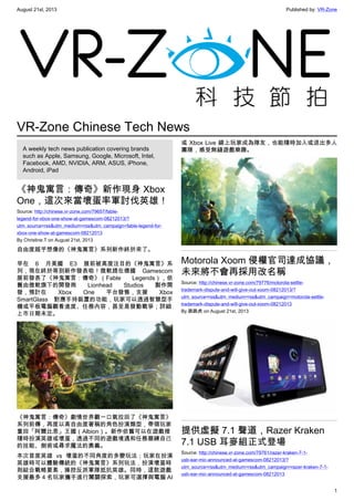 August 21st, 2013 Published by: VR-Zone
1
VR-Zone Chinese Tech News
A weekly tech news publication covering brands
such as Apple, Samsung, Google, Microsoft, Intel,
Facebook, AMD, NVIDIA, ARM, ASUS, iPhone,
Android, iPad
《神鬼寓言：傳奇》新作現身 Xbox
One，這次來當壞蛋率軍討伐英雄！
Source: http://chinese.vr-zone.com/79657/fable-
legend-for-xbox-one-show-at-gamescom-08212013/?
utm_source=rss&utm_medium=rss&utm_campaign=fable-legend-for-
xbox-one-show-at-gamescom-08212013
By Christine.T on August 21st, 2013
自由度超乎想像的《神鬼寓言》系列新作終於來了。
早在 6 月美國 E3 展前被高度注目的《神鬼寓言》系
列，現在終於等到新作發表啦！微軟趕在德國 Gamescom
展前發表了《神鬼寓言：傳奇》（Fable Legends），依
舊由微軟旗下的開發商 Lionhead Studios 製作開
發，預計在 Xbox One 平台發售，支援 Xbox
SmartGlass 對應手持裝置的功能，玩家可以透過智慧型手
機或平板電腦觀看進度、任務內容，甚至是發動戰爭；詳細
上市日期未定。
《神鬼寓言：傳奇》劇情世界觀一口氣拉回了《神鬼寓言》
系列前傳，再度以高自由度著稱的角色扮演類型，帶領玩家
重回「阿爾比恩」王國（Albion）。新作依舊可以在遊戲裡
隨時扮演英雄或壞蛋，透過不同的遊戲境遇和任務磨練自己
的技能、劍術或尋求魔法的奧義。
本次首度英雄 vs 壞蛋的不同角度的多變玩法；玩家在扮演
英雄時可以體驗傳統的《神鬼寓言》系列玩法，扮演壞蛋時
則結合戰略要素，操控反派軍隊抵抗英雄。同時，這款遊戲
支援最多 4 名玩家攜手進行闖關探索，玩家可選擇與電腦 AI
或 Xbox Live 線上玩家成為隊友，也能隨時加入或退出多人
團隊，感受無縫遊戲樂趣。
Motorola Xoom 侵權官司達成協議，
未來將不會再採用改名稱
Source: http://chinese.vr-zone.com/79776/motorola-settle-
trademark-dispute-and-will-give-out-xoom-08212013/?
utm_source=rss&utm_medium=rss&utm_campaign=motorola-settle-
trademark-dispute-and-will-give-out-xoom-08212013
By 跳跳虎 on August 21st, 2013
提供虛擬 7.1 聲道，Razer Kraken
7.1 USB 耳麥組正式登場
Source: http://chinese.vr-zone.com/79761/razer-kraken-7-1-
usb-ear-mic-announced-at-gamescom-08212013/?
utm_source=rss&utm_medium=rss&utm_campaign=razer-kraken-7-1-
usb-ear-mic-announced-at-gamescom-08212013
 