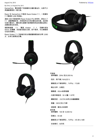 August 21st, 2013 Published by: VR-Zone
2
By Chris.L on August 21st, 2013
GamesCom 電玩展除了是遊戲和主機的重地外，也是不少
周邊廠喜愛的一個大展。
Razer 在 GamesCom 中發表 Razer Kraken 7.1，一款擁有
7.1 聲道的 USB 耳麥組。
這組 USB 耳麥組俱有 Razer Kraken Pro 的特性，更加入了
7.1 虛擬環繞音效，同時採用全向性的數位麥克風，並針對
它進行最佳化，讓玩家在遊戲中能夠擁有更加的通話品質以
及聽音辨位的效果。
搭配著虛擬 7.1 聲道，Kraken 7，1 耳機本身為
40mm 的單體，而其麥克風在左側，若不使用，可以輕鬆將
它收回耳罩內。
Razer Kraken 7.1 耳麥組目前台灣建議售價為新台幣 3,990
元，全球已經開放訂購。
耳麥組
· 頻率響應：20Hz 至20,000 Hz
· 阻抗：每千赫( 1kHz)32 Ω
· 靈敏度(以千赫為單位，1V/Pa)：112dB
· 輸出功率：30毫瓦
· 驅動器：40mm釹質磁鐵
· 內側耳罩直徑：50 公釐 / 1.97吋
· 纜線長度： 2公尺/6.56呎USB編織纜線
· 重量：340公克/0.75磅
· 連接器：鍍金USB接頭
麥克風
· 頻率響應：100 至 12,000 Hz
· 訊噪比：63 dB
· 靈敏度(以千赫為單位，1V/Pa)：-40 dB ± 4dB
· 收音模式：全向性
 