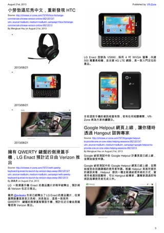 August 21st, 2013 Published by: VR-Zone
3
小勞勃道尼秀中文，重新發現 HTC
Source: http://chinese.vr-zone.com/79745/htcs-htchange-
commercial-chinese-version-online-08212013/?
utm_source=rss&utm_medium=rss&utm_campaign=htcs-htchange-
commercial-chinese-version-online-08212013
By Mengkuei Hsu on August 21st, 2013
•
2013/08/21
•
2013/08/21
•
2013/08/21
擁有 QWERTY 鍵盤的側滑蓋手
機，LG Enact 預計近日由 Verizon 推
出
Source: http://chinese.vr-zone.com/79731/with-qwerty-
keyboard-lg-enact-to-launch-by-verizon-days-away-08212013/?
utm_source=rss&utm_medium=rss&utm_campaign=with-qwerty-
keyboard-lg-enact-to-launch-by-verizon-days-away-08212013
By 跳跳虎 on August 21st, 2013
LG 一款滑蓋手機 Enact 的產品圖片於稍早被釋出，預計將
由 Verizon 在近日推出。
雖然 @evleaks 先前已經釋出了 LG Enact 的產品圖片，但滑
蓋開啟畫面是首次亮相；消息指出，這是一款採用
QWERTY 鍵盤的側滑蓋智慧型手機，預計在近日會由美國
電信商 Verizon 推出。
LG Enact 型號為 VS890，採用 4 吋 WVGA 螢幕，內建
500 萬畫素相機，並支援 4G LTE 網路，是一款入門定位的
產品。
目前這款手機的資訊相當有限，若有任何相關傳聞，VR-
Zone 將為大家持續關注。
Google Helpout 網頁上線，讓你隨時
透過 Hangout 諮詢專家
Source: http://chinese.vr-zone.com/79735/google-helpout-
to-provide-one-on-one-video-helping-sessions-08212013/?
utm_source=rss&utm_medium=rss&utm_campaign=google-helpout-to-
provide-one-on-one-video-helping-sessions-08212013
By Mengkuei Hsu on August 21st, 2013
Google 祕密測試中的 Google Helpout 計畫頁面已經上線，
並開始接受申請。
Google 祕密測試中的 Google Helpout 網頁已經上線，並開
始接受收到邀請碼的使用者申請。根據 Helpout 頁面所提供
的資訊來看，Helpout 提供一種全新連結使用者的方式，當
使用者遇到困難時，可以 Hangout 給專家，讓專家透過即時
視訊指導使用者完成工作。
 