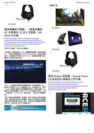 August 21st, 2013 Published by: VR-Zone
5
•
2013/08/21
歐美預購即日開跑，《跑車浪漫旅
6》全球將在 12 月 6 日發售 - VR-
Zone 中文版
Source: http://chinese.vr-zone.com/79632/gran-turismo-6-will-
available-after-dec-6th-but-euro-and-us-pre-order-start-08212013/?
utm_source=rss&utm_medium=rss&utm_campaign=gran-turismo-6-will-
available-after-dec-6th-but-euro-and-us-pre-order-start-08212013
By Christine.T on August 21st, 2013
這是 PS3 遊戲，不是 PS4 遊戲喔。
已經預告年底會發售的 PS3 真實駕駛模擬器《跑車浪漫旅
6》，現由索尼電腦娛樂（SCE）在 Gamescom 展前發表會
宣布，全球發售日將定於 12 月 6 日，同場再度證實了真人
電影正在開拍的這項消息。
今年 5 月間選在英國銀石賽道發表的《跑車浪漫旅 6》，
跳脫大家預期的 PS4，依舊選擇 PS3 作為發售平台，製作
人山內一典屢次強調玩家將會體驗與前作《跑車浪漫旅 5》
截然不同的技術躍進。至於 PS4 平台發展的可能性，山內
一典僅表態「心中有 PS4 版本計劃」，看起來仍有轉圜空
間。
新作以預計收錄新賽道、新車種，帶來大幅強化的新款遊戲
引擎，積極提昇使用者介面體驗，當然也有更彈性的遊戲要
素運用與社群系統的串連。總之，台灣部分的預購詳情與發
售日程，仍然有待 SCET 在後續公布。
:: 相關文章 ::
•
2013/08/21
•
2013/08/21
•
2013/08/21
採用 Phison 控制器，Corsair Force
LS 系列SSD 將搶攻入門市場
Source: http://chinese.vr-zone.com/79717/corsair-announced-
force-ls-series-ssd-with-phison-controller-08212013/?
utm_source=rss&utm_medium=rss&utm_campaign=corsair-announced-
force-ls-series-ssd-with-phison-controller-08212013
By Chris.L on August 21st, 2013
•
 
