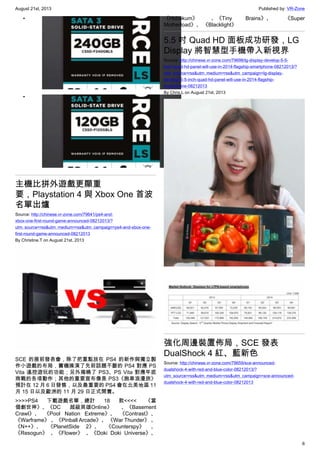 August 21st, 2013 Published by: VR-Zone
6
•
•
主機比拼外遊戲更顯重
要，Playstation 4 與 Xbox One 首波
名單出爐
Source: http://chinese.vr-zone.com/79641/ps4-and-
xbox-one-first-round-game-announced-08212013/?
utm_source=rss&utm_medium=rss&utm_campaign=ps4-and-xbox-one-
first-round-game-announced-08212013
By Christine.T on August 21st, 2013
SCE 的展前發表會，除了把重點放在 PS4 的新作與獨立製
作小遊戲的布局，實機操演了先前話題不斷的 PS4 對應 PS
Vita 遙控遊玩的功能；另外揭曉了 PS3、PS Vita 對應年底
商戰的各項動作；其他的重要宣布像是 PS3《跑車浪漫旅》
預計在 12 月 6 日發售，以及最重要的 PS4 會在北美地區 11
月 15 日以及歐洲的 11 月 29 日正式開賣。
>>>>PS4 下載遊戲名單，總計 18 款<<<< 《當
個創世神》、《DC 超級英雄Online》 、《Basement
Crawl》、 《Pool Nation Extreme》、 《Contrast》、
《Warframe》 、《Pinball Arcade》、 《War Thunder》 、
《N++》、 《PlanetSide 2》、 《Counterspy》 、
《Resogun》 、《Flower》 、《Doki Doki Universe》、
《Hohokum》 、《Tiny Brains》、 《Super
Motherload》、 《Blacklight》
5.5 吋 Quad HD 面板成功研發，LG
Display 將智慧型手機帶入新視界
Source: http://chinese.vr-zone.com/79698/lg-display-develop-5-5-
inch-quad-hd-panel-will-use-in-2014-flagship-smartphone-08212013/?
utm_source=rss&utm_medium=rss&utm_campaign=lg-display-
develop-5-5-inch-quad-hd-panel-will-use-in-2014-flagship-
smartphone-08212013
By Chris.L on August 21st, 2013
強化周邊裝置佈局，SCE 發表
DualShock 4 紅、藍新色
Source: http://chinese.vr-zone.com/79659/sce-announced-
dualshock-4-with-red-and-blue-color-08212013/?
utm_source=rss&utm_medium=rss&utm_campaign=sce-announced-
dualshock-4-with-red-and-blue-color-08212013
 