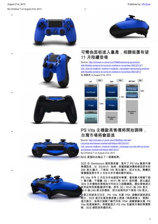 August 21st, 2013 Published by: VR-Zone
7
By Christine.T on August 21st, 2013
•
•
•
•
•
•
可彎曲面板進入量產，相關裝置有望
11 月陸續登場
Source: http://chinese.vr-zone.com/79695/samsung-lg-product-
with-flexible-screens-to-come-to-market-in-november-08212013/?
utm_source=rss&utm_medium=rss&utm_campaign=samsung-lg-product-
with-flexible-screens-to-come-to-market-in-november-08212013
By 跳跳虎 on August 21st, 2013
PS Vita 主機歐美售價將開始調降，
台灣市場將會跟進
Source: http://chinese.vr-zone.com/79629/ps-vita-will-
cut-price-and-taiwan-market-will-follow-08212013/?
utm_source=rss&utm_medium=rss&utm_campaign=ps-vita-will-cut-price-
and-taiwan-market-will-follow-08212013
By Christine.T on August 21st, 2013
SCE 這個回合掏出了一張價格牌。
SCE 在 Gamescom 展前發表會，宣布了 PS Vita 歐美市場
降價訊息，以 3G/Wi-Fi 為例，美國與歐洲價格都從原本的
299 美元/歐元，下修到 199 美元/歐元，即日生效。整體的
降價幅度與今年 2 月在日本市場的動作相似。
PS Vita 今年 2 月在日本地區宣布降價，當時最大降幅下殺
1 萬日圓，不僅讓 3G / Wi-Fi 與 Wi-Fi 版同價，更以逼近
3DS 日本價格的策略為今年的主力遊戲鋪路。類似策略這次
終於延伸到美國/歐洲市場。原本 3G / Wi-Fi 版 299 美元；
Wi-Fi 版 249 美元的價格，即日起將同步下修到 199 美元。
針對之前被多方注目，PS Vita 支援 PS4 遊戲的遙控遊玩
能力，SCE 這次在展前發表會上透過《刺客教條 4：黑旗》
進行展示，並再次強調了幾乎所有 PS4 遊戲都會支援 PS
Vita 的遠端操作。再搭配這次 PS Vita 在歐美市場的降價策
略，SCE 絕對是有備而來。
 