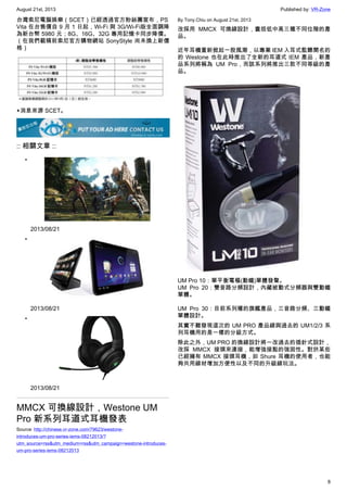 August 21st, 2013 Published by: VR-Zone
8
台灣索尼電腦娛樂（SCET）已經透過官方粉絲團宣布，PS
Vita 在台售價自 9 月 1 日起，Wi-Fi 與 3G/Wi-Fi版全面調降
為新台幣 5980 元；8G、16G、32G 專用記憶卡同步降價。
（在我們截稿前索尼官方購物網站 SonyStyle 尚未換上新價
格）
▲消息來源 SCET。
:: 相關文章 ::
•
2013/08/21
•
2013/08/21
•
2013/08/21
MMCX 可換線設計，Westone UM
Pro 新系列耳道式耳機發表
Source: http://chinese.vr-zone.com/79623/westone-
introduces-um-pro-series-iems-08212013/?
utm_source=rss&utm_medium=rss&utm_campaign=westone-introduces-
um-pro-series-iems-08212013
By Tony.Chiu on August 21st, 2013
改採用 MMCX 可換線設計，囊括低中高三種不同位階的產
品。
近年耳機重新掀起一股風潮，以專業 IEM 入耳式監聽聞名的
的 Westone 也在此時推出了全新的耳道式 IEM 產品，新產
品系列將稱為 UM Pro，而該系列將推出三款不同等級的產
品。
UM Pro 10：單平衡電樞(動鐵)單體發聲。
UM Pro 20：雙音路分頻設計，內藏被動式分頻器與雙動鐵
單體。
UM Pro 30：目前系列種的旗艦產品，三音路分頻、三動鐵
單體設計。
其實不難發現這次的 UM PRO 產品線與過去的 UM1/2/3 系
列耳機用的是一樣的分級方式。
除此之外，UM PRO 的換線設計將一改過去的插針式設計，
改採 MMCX 接頭來連接，能增強接點的強固性。對於某些
已經擁有 MMCX 接頭耳機，如 Shure 耳機的使用者，也能
夠共用線材增加方便性以及不同的升級線玩法。
 