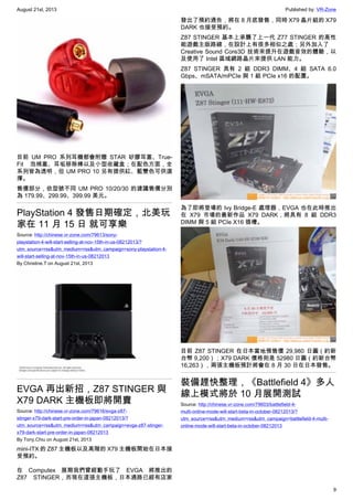 August 21st, 2013 Published by: VR-Zone
9
目前 UM PRO 系列耳機都會附贈 STAR 矽膠耳塞、True-
Fit 泡棉塞、耳垢移除棒以及小型收藏盒；在配色方面，全
系列皆為透明，但 UM PRO 10 另有提供紅、藍雙色可供選
擇。
售價部分，依型號不同 UM PRO 10/20/30 的建議售價分別
為 179.99、299.99、399.99 美元。
PlayStation 4 發售日期確定，北美玩
家在 11 月 15 日 就可享樂
Source: http://chinese.vr-zone.com/79613/sony-
playstation-4-will-start-selling-at-nov-15th-in-us-08212013/?
utm_source=rss&utm_medium=rss&utm_campaign=sony-playstation-4-
will-start-selling-at-nov-15th-in-us-08212013
By Christine.T on August 21st, 2013
EVGA 再出新招，Z87 STINGER 與
X79 DARK 主機板即將開賣
Source: http://chinese.vr-zone.com/79616/evga-z87-
stinger-x79-dark-start-pre-order-in-japan-08212013/?
utm_source=rss&utm_medium=rss&utm_campaign=evga-z87-stinger-
x79-dark-start-pre-order-in-japan-08212013
By Tony.Chiu on August 21st, 2013
mini-ITX 的 Z87 主機板以及高階的 X79 主機板開始在日本接
受預約。
在 Computex 展期我們曾經動手玩了 EVGA 將推出的
Z87 STINGER，而現在這張主機板，日本通路已經有店家
發出了預約通告，將在 8 月底發售，同時 X79 晶片組的 X79
DARK 也接受預約。
Z87 STINGER 基本上承襲了上一代 Z77 STINGER 的高性
能遊戲主版路線，在設計上有很多相似之處；另外加入了
Creative Sound Core3D 技術來提升在遊戲音效的體驗，以
及使用了 Intel 區域網路晶片來提供 LAN 能力。
Z87 STINGER 具有 2 組 DDR3 DIMM、4 組 SATA 6.0
Gbps、mSATA/mPCIe 與 1 組 PCIe x16 的配置。
為了即將登場的 Ivy Bridge-E 處理器，EVGA 也在此時推出
在 X79 市場的最新作品 X79 DARK，將具有 8 組 DDR3
DIMM 與 5 組 PCIe X16 插槽。
目前 Z87 STINGER 在日本當地預售價 29,980 日圓（約新
台幣 9,200）；X79 DARK 價格則是 52980 日圓（約新台幣
16,263），兩張主機板預計將會在 8 月 30 日在日本發售。
裝備趕快整理，《Battlefield 4》多人
線上模式將於 10 月展開測試
Source: http://chinese.vr-zone.com/79603/battlefield-4-
multi-online-mode-will-start-beta-in-october-08212013/?
utm_source=rss&utm_medium=rss&utm_campaign=battlefield-4-multi-
online-mode-will-start-beta-in-october-08212013
 