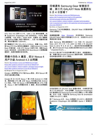August 2nd, 2013 Published by: VR-Zone
4
HTC One mini 採用 4.3 吋、1280 x 720 解析度螢幕，內
建 Qualcomm Snapdragon 400 MSM8930, 1.4GHz 雙核
心處理器、1GB RAM / 16GB ROM，並擁有 408 萬畫素
的 UltraPixel 相機（無防手震技術），以及 160 萬畫素前鏡
頭，電池容量則是 1,800mAh。
該手機機身尺寸為 132 x 63.2 x 9.25mm，重量 122g，採用
與 New HTC One 相同的金屬機身；內建 Android 4.2.2 Jelly
Bean 作業系統，以及 HTC Sense 5 操作介面；搭配 Beats
Audio 音效技術，以及近期主打的 BoomSound 正面雙揚聲
器設計，能提供優質的音效表現。
開機卡四色 X 畫面，部分 Nexus 4
用戶升級 Android 4.3 出問題
Source: http://chinese.vr-zone.com/76828/nexus-4-might-
freeze-after-update-to-android-4-3-over-the-air-08022013/?
utm_source=rss&utm_medium=rss&utm_campaign=nexus-4-might-
freeze-after-update-to-android-4-3-over-the-air-08022013
By Mengkuei Hsu on August 2nd, 2013
Google 上星期開始 OTA 升級 Nexus 產品，部分 Nexus 4 使
用者升級後傳出問題。
Google 於 25 日公布 Nexus 7 第二代和 Android 4.3 系統
後，隨即透過 OTA 讓 之前 Nexus 系列產品升級 Android
4.3 系統。不過一些 Nexus 4 使用者開始傳出在 OTA 升級
後，Nexus 4 會卡在開機的四色 X 畫面，無法完成開機程
序。
同場還有 Samsung Gear 智慧型手
錶，第三代 GALAXY Note 裝置將在
9 月 4 日登場？
Source: http://chinese.vr-zone.com/76824/samsung-
galaxy-note-3-unpacked-event-might-on-4th-september-
and-samsung-gear-will-show-also-08022013/?
utm_source=rss&utm_medium=rss&utm_campaign=samsung-galaxy-
note-3-unpacked-event-might-on-4th-september-and-samsung-gear-will-
show-also-08022013
By Chris.L on August 2nd, 2013
Samsung 下半年的旗艦產品，GALAXY Note 3 的發表時間
可能已經確定了。
根據韓國媒體 Asia Economy 的消息指出，Samsung
GALAXY Note 3 發表日期將會在 9 月 4 日，也就是 IFA 2013
開展前兩天登場。
過去 Samsung 曾在這裡發表了 5.3 吋的一代 GALAXY
Note（2011 年 9 月 1 日）以及 5.5 吋的 2 代 GALAXY
Note II（2012 年 8 月 29 日），就如同早前各家媒體所預
測，第三代 GALAXY Note 也將在柏林舉行的 IFA 2013 舉行
「Unpacked Event」。
IFA 2013 是全球下半年度消費性電子大展中，相當重要的一
個，其關注度比台北的 Computex 還要來得高，展期時間將
從柏林當地時間 9 月 6 日開始。
目前針對第三代 GALAXY Note 裝置的規格，市場推測可能
為 5.7 吋 AMOLED，3GB 記憶體，Qualcomm Snapdragon
800 處理器以及 Samsung Exynos 5420 這顆 4＋4 核心處理
器。另外一方面，可能名為 Samsung Gear 的 Smartwatch
也會在 IFA 2013 上發表。
除了 Samsung 以外，Sony 也將會在 IFA 2013 上發表採用
Qualcomm Snapdragon 800 處理器的 Xperia i1 智慧型手
機。
 
