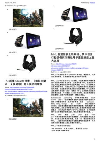 August 21st, 2013 Published by: VR-Zone
10
By Christine.T on August 20th, 2013
•
2013/08/21
•
2013/08/21
•
2013/08/21
PC 版獲 Ubisoft 證實，《湯姆克蘭
西：全境封鎖》將入侵你的電腦
Source: http://chinese.vr-zone.com/79595/ubisoft-
confirm-the-division-at-gamescom-08212013/?
utm_source=rss&utm_medium=rss&utm_campaign=ubisoft-confirm-the-
division-at-gamescom-08212013
By Christine.T on August 20th, 2013
•
2013/08/21
•
2013/08/21
•
2013/08/21
MHL 聯盟發表全新規格，其中包含
行動設備與消費性電子產品連接之重
大進展
Source: http://chinese.vr-zone.com/79597/
mhl-press-released-08202013/?
utm_source=rss&utm_medium=rss&utm_campaign=mhl-press-
released-08202013
By Chris.L on August 20th, 2013
MHL 3.0 的創新包含 4K (Ultra HD) 解析度、增強音訊、同步
高速資料傳輸、支援觸控螢幕及最新的內容保護。
MHL, LLC 今日發表 MHL 3.0 規格，以因應最新的消費者連
接行動設備與顯示器之需求，這更意味著 MHL 連接技術為
音訊與視訊傳輸領域所帶來的重大進展。MHL 3.0 的頻寬為
先前規格的兩倍，可提供 4K (Ultra HD) 解析度以及更寬廣的
色域範圍，藉此營造色彩更加繽紛的視覺體驗，MHL逐漸成
為客廳無可取代的一部分。相較於 MHL 2,新規格採用更快
速的雙向通道，可於播放 4K 影片的同時，並支援高速儲存
與週邊輸入設備(例如觸控螢幕、鍵盤及滑鼠)。
Futuresource Consulting 全球業務發展總監 Sarah
Carroll 表示：「全球傳播業者與內容服務供應商都致力於
創新以帶動營收增長，其中很多業者，包括 Comcast、
NHK、BBC、Orange 及 Netflix 都正針對提供
UHDTV 內容進行實驗或宣布提供相關計畫。既然隨處可看
電視的構想，已是全球傳播業者及線上服務供應商的優先發
展重點，MHL解決方案採用 HDCP 2.2 的技術，在不同設備
間可安全的傳輸4K優質內容，領先消費者的需求曲線」。
MHL, LLC 總裁 Judy Chen 表示：「MHL
3.0 所帶來的創新是為將來發展鋪路，有利相關技術拓展居
家、辦公室及汽車應用的範圍。超過 3.3 億台設備已支持
MHL ，是全球採用最廣泛的行動裝置電視輸出標準，未來
我們仍將持續發展以滿足消費者的需求」。
MHL 3.0 規格的功能包括：
· 4K (Ultra HD)：支援 4K 格式， 最高可達 2160p
· 同步高速資料傳輸通道
 
