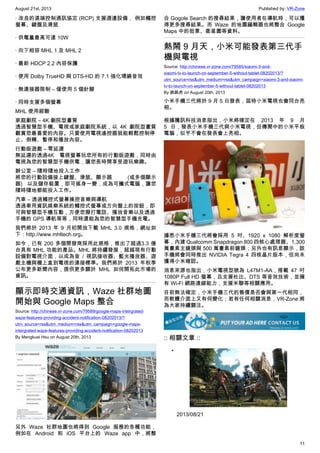 August 21st, 2013 Published by: VR-Zone
11
· 改良的遠端控制通訊協定 (RCP) 支援週邊設備， 例如觸控
螢幕、鍵盤及滑鼠
· 供電量最高可達 10W
· 向下相容 MHL 1 及 MHL 2
· 最新 HDCP 2.2 內容保護
· 使用 Dolby TrueHD 與 DTS-HD 的 7.1 強化環繞音效
· 無連接器限制 – 僅使用 5 個針腳
· 同時支援多個螢幕
MHL 使用經驗
家庭劇院 – 4K 劇院型畫質
透過智慧型手機、電視或家庭劇院系統，以 4K 劇院型畫質
觀賞您最喜愛的內容。只要使用電視遙控器就能輕鬆控制停
止、倒轉、暫停和播放內容。
行動版遊戲 – 零延遲
無延遲的透過4K 電視螢幕玩您所有的行動版遊戲，同時由
電視為您的智慧型手機供電，讓您長時間享受遊玩樂趣。
辦公室 – 隨時隨地投入工作
將您的行動設備接上鍵盤、滑鼠、顯示器 (或多個顯示
器) 以及儲存裝置，即可搖身一變，成為可攜式電腦，讓您
隨時隨地都能投入工作。
汽車 – 透過觸控式螢幕操控音樂與導航
透過車用資訊娛樂系統的觸控式螢幕或方向盤上的按鈕，即
可與智慧型手機互動，方便您撥打電話、播放音樂以及透過
手機的 GPS 導航等等，同時還能為您的智慧型手機充電。
我們將於 2013 年 9 月初開放下載 MHL 3.0 規格，網址如
下：http://www.mhltech.org。
如今，已有 200 多個開發商採用此規格，推出了超過3.3 億
台具有 MHL 功能的產品。MHL 將持續發展，超越現有行動
設備對電視介面，以成為音 / 視訊接收器、藍光播放器、遊
戲主機與機上盒到電視的連接標準。我們將於 2013 年秋季
公布更多新聞內容，提供更多關於 MHL 如何開拓此市場的
資訊。
顯示即時交通資訊，Waze 社群地圖
開始與 Google Maps 整合
Source: http://chinese.vr-zone.com/79589/google-maps-intergrated-
waze-features-providing-accident-notification-08202013/?
utm_source=rss&utm_medium=rss&utm_campaign=google-maps-
intergrated-waze-features-providing-accident-notification-08202013
By Mengkuei Hsu on August 20th, 2013
另外 Waze 社群地圖也將得到 Google 服務的各種功能，
例如在 Android 和 iOS 平台上的 Waze app 中，將整
合 Gogole Search 的搜尋結果，讓使用者在導航時，可以獲
得更多搜尋結果。而 Waze 的地圖編輯器也將整合 Google
Maps 中的街景、衛星圖等資料。
熱鬧 9 月天，小米可能發表第三代手
機與電視
Source: http://chinese.vr-zone.com/79585/xiaomi-3-and-
xiaomi-tv-to-launch-on-september-5-without-tablet-08202013/?
utm_source=rss&utm_medium=rss&utm_campaign=xiaomi-3-and-xiaomi-
tv-to-launch-on-september-5-without-tablet-08202013
By 跳跳虎 on August 20th, 2013
小米手機三代將於 9 月 5 日發表，屆時小米電視也會同台亮
相。
根據騰訊科技消息指出，小米將確定在 2013 年 9 月
5 日，發表小米手機三代與小米電視，但傳聞中的小米平板
電腦，似乎不會在發表會上亮相。
據悉小米手機三代將會採用 5 吋、1920 x 1080 解析度螢
幕，內建 Qualcomm Snapdragon 800 四核心處理器、1,300
萬畫素主鏡頭與 500 萬畫素前鏡頭；另外也有訊息顯示，該
手機將會同時推出 NVIDIA Tegra 4 四核晶片版本，但尚未
獲得小米確認。
消息來源也指出，小米電視型號為 L47M1-AA，搭載 47 吋
1080P Full HD 螢幕，且支援杜比、DTS 等音效技術，並擁
有 Wi-Fi 網路連線能力，支援米聯等相關應用。
目前無法確定，小米手機三代的售價是否會與第一代相同，
而軟體介面上又有何變化；若有任何相關消息，VR-Zone 將
為大家持續關注。
:: 相關文章 ::
•
2013/08/21
 