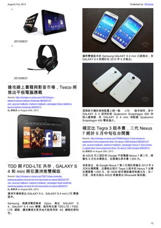 August 21st, 2013 Published by: VR-Zone
12
•
2013/08/21
•
2013/08/21
搶攻線上書籍與影音市場，Tesco 將
推出平板電腦應戰
Source: http://chinese.vr-zone.com/79576/tesco-
tablet-to-launch-before-christmas-08202013/?
utm_source=rss&utm_medium=rss&utm_campaign=tesco-tablet-to-
launch-before-christmas-08202013
By 跳跳虎 on August 20th, 2013
TDD 與 FDD-LTE 共存，GALAXY S
4 和 mini 將在澳洲推雙模版
Source: http://chinese.vr-zone.com/79571/dual-mode-lte-
samsung-galaxy-s4-and-s4-mini-launched-on-optus-08202013/?
utm_source=rss&utm_medium=rss&utm_campaign=dual-mode-lte-
samsung-galaxy-s4-and-s4-mini-launched-on-optus-08202013
By 跳跳虎 on August 20th, 2013
澳洲市場將推出 GALAXY S 4、GALAXY S 4 mini LTE 雙模
版本。
Samsung 與澳洲電信業者 Optus 推出 GALAXY S
4、GALAXY S 4 mini 變種，能同時支援 TDD-LTE / FDD-
LTE 網路，讓消費者在更多地方能享用其 4G 網路的便利
性。
據悉雙模版本的 Samsung GALAXY S 4 mini 已經推出，而
GALAXY S 4 則預計在 2013 年 9 月推出。
這兩款手機的規格配置上與一般 LTE 版本相同，其中
GALAXY S 4 採用的是 Qualcomm Snapdragon 600 四
核心處理器，而 GALAXY S 4 mini 則配備 Qualcomm
Snapdragon 400 雙核晶片。
確定比 Tegra 3 版本貴，二代 Nexus
7 將於 9 月中旬在台開賣
Source: http://chinese.vr-zone.com/79564/nexus-7-2nd-comes-in-
september-more-expensive-than-1th-about-1000-doolars-08202013/?
utm_source=rss&utm_medium=rss&utm_campaign=nexus-7-2nd-comes-
in-september-more-expensive-than-1th-about-1000-doolars-08202013
By 跳跳虎 on August 20th, 2013
由 ASUS 代工設計的 Google 平板電腦 Nexus 7 第二代，將
會在 9 月在台灣推出，但售價比原本貴 1,000 元。
消息指出，由 Google Nexus 7 第二代預計將會在 2013 年 9
月於台灣開賣，且價格比現行 Tegra 3 版本的 Nexus 7 台灣
定價要貴 1,000 元，但 16GB 版本應該會控制萬元內；另一
方面，消息也指出 ASUS 將會推出 Miracast‬ 接收器。
 