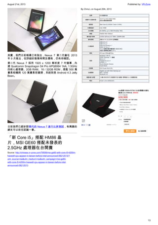 August 21st, 2013 Published by: VR-Zone
13
其實，我們日前報導已有指出，Nexus 7 第二代會在 2013
年 9 月推出，但詳細的販售時間及價格，仍有待確認。
第二代 Nexus 7 採用 1920 x 1200 解析度 7 吋螢幕，內
建 Qualcomm Snapdragon S4 Pro APQ8064 1AA, 1.5GHz
四核心處理器、2GB RAM、16 / 32GB ROM，搭配 500 萬
畫素相機與 120 萬畫素前鏡頭，系統則是 Android 4.3 Jelly
Bean。
日前我們已經針對兩代的 Nexus 7 進行比拼測試，有興趣的
網友可以前往認識一番。
「新 Core i5」搭配 HM86 晶
片，MSI GE60 搭配未發表的
2.5GHz 處理器在台開賣
Source: http://chinese.vr-zone.com/79558/msi-ge60-with-core-i5-4200m-
haswell-cpu-appear-in-taiwan-before-intel-announced-08212013/?
utm_source=rss&utm_medium=rss&utm_campaign=msi-ge60-
with-core-i5-4200m-haswell-cpu-appear-in-taiwan-before-intel-
announced-08212013
By Chris.L on August 20th, 2013
 