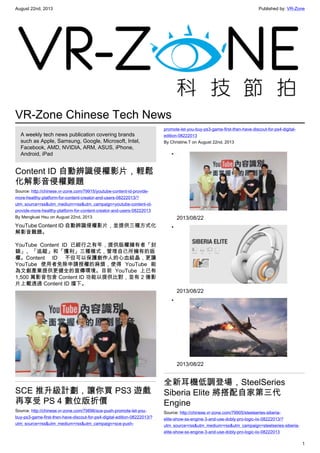 August 22nd, 2013 Published by: VR-Zone
1
VR-Zone Chinese Tech News
A weekly tech news publication covering brands
such as Apple, Samsung, Google, Microsoft, Intel,
Facebook, AMD, NVIDIA, ARM, ASUS, iPhone,
Android, iPad
Content ID 自動辨識侵權影片，輕鬆
化解影音侵權難題
Source: http://chinese.vr-zone.com/79915/youtube-content-id-provide-
more-healthy-platform-for-content-creator-and-users-08222013/?
utm_source=rss&utm_medium=rss&utm_campaign=youtube-content-id-
provide-more-healthy-platform-for-content-creator-and-users-08222013
By Mengkuei Hsu on August 22nd, 2013
YouTube Content ID 自動辨識侵權影片，並提供三種方式化
解影音難題。
YouTube Content ID 已經行之有年，提供版權擁有者「封
鎖」、「追蹤」和「獲利」三種模式，管理自己所擁有的版
權。Content ID 不但可以保護創作人的心血結晶，更讓
YouTube 使用者免除申請授權的麻煩，使得 YouTube 能
為文創產業提供更健全的宣傳環境。目前 YouTube 上已有
1,500 萬影音包含 Content ID 功能以提供比對，並有 2 億影
片上載透過 Content ID 擋下。
SCE 推升級計劃，讓你買 PS3 遊戲
再享受 PS 4 數位版折價
Source: http://chinese.vr-zone.com/79896/sce-push-promote-let-you-
buy-ps3-game-first-then-have-discout-for-ps4-digital-edition-08222013/?
utm_source=rss&utm_medium=rss&utm_campaign=sce-push-
promote-let-you-buy-ps3-game-first-then-have-discout-for-ps4-digital-
edition-08222013
By Christine.T on August 22nd, 2013
•
2013/08/22
•
2013/08/22
•
2013/08/22
全新耳機低調登場，SteelSeries
Siberia Elite 將搭配自家第三代
Engine
Source: http://chinese.vr-zone.com/79905/steelseries-siberia-
elite-show-ss-engine-3-and-use-dobly-pro-logic-iix-08222013/?
utm_source=rss&utm_medium=rss&utm_campaign=steelseries-siberia-
elite-show-ss-engine-3-and-use-dobly-pro-logic-iix-08222013
 