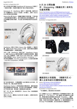 August 22nd, 2013 Published by: VR-Zone
2
By Chris.L on August 22nd, 2013
很久沒有推出新耳機的 SteelSeries 在 Gamescom 中發佈了
一款新的耳機，而這款耳機打破了該公司過去的設計。
Gamescom 中，SteelSeries 發佈了一款新耳機，雖然在命
名上延續著過去 Siberia 的血統，但外觀上，這款 Siberia
Elite 卻有著全新的風貌。
Siberia Elite 與 Siberia 一樣屬於頭戴式耳罩耳機，不過功能
上卻有著相當多的變化。首先是線材部分採用扁線設計，另
外耳罩屬於記憶式海綿，可以減少長時間使用對耳朵造成的
負擔。
SteelSeries 在影片中指出 Siberia Elite 為真實 5.1 聲道耳
機，透過 DOLBY PRO LOGIC IIx 技術，這款耳機也能讓使
用者體驗到虛擬 7.1 聲道的樂趣。
另外一方面，SteelSeries 同時介紹了 SteelSeries Engine
3。這套 SteelSeries 專用的軟體可以搭配著自家滑鼠、鍵盤
以及 USB 耳機使用，而與 Siberia Elite 結合之後，它能提
供麥克風降噪（Active Noise-Cancelling microphone ）、
麥克風自動壓縮（Auto Mic Compression）以及麥克風回饋
（Auto Mic Compression）等功能。
除了麥克風功能外，它還能調整 1,680 萬色的 LED 色彩，同
時包含了快、慢以及適中等效果。
SteelSeries Engine 3 同時能夠進行聲音設定，讓你創造無
限的遊戲專用音效設定檔，並可為不同的遊戲類型、娛樂設
定不同的等化器，更具備 10 種預設等化器功能。
除了 PC 和 Mac 能夠使用外，Siberia Elite 也能搭配著
Android 和 iOS。
預計 9 月上市，價格為 199 美元和 199 歐元，台灣目前沒有
任何上市消息。
9 月 26 日開始轟
炸，Wargaming《戰機世界》將率先
在歐美開戰
Source: http://chinese.vr-zone.com/79883/wargaming-announced-
world-of-warplanes-start-figting-at-sep-26th-in-euro-and-us-08222013/?
utm_source=rss&utm_medium=rss&utm_campaign=wargaming-
announced-world-of-warplanes-start-figting-at-sep-26th-in-euro-and-
us-08222013
By Christine.T on August 22nd, 2013
•
2013/08/22
•
2013/08/22
•
2013/08/22
離線遊玩才是重點，《模擬市民 4》
導入全新系統五官體態隨你換
Source: http://chinese.vr-zone.com/79845/now-
you-can-offline-play-the-sims-4-08222013/?
utm_source=rss&utm_medium=rss&utm_campaign=now-you-can-offline-
play-the-sims-4-08222013
By Christine.T on August 22nd, 2013
「可以離線玩」真的是很大的消息阿～
EA 在德國 Gamscom 遊戲展宣布了招牌模擬系列新作《模
擬市民 4》（The Sims 4），除了會導入更多趣味的生活要
素，更預計啟用全新客製化角色技術「SmartSim」，讓玩
家可以更快且更方便地，盡情「捏」出心目中的理想造型與
房屋。但更大的好消息是《模擬市民 4》雖然需要經由 EA
的 Origin 平台安裝遊戲，但完成安裝後可以離線遊玩！
 
